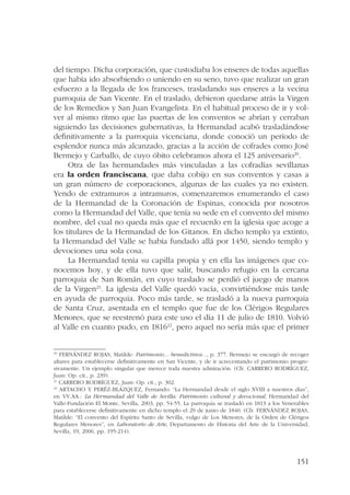 del tiempo. Dicha corporación, que custodiaba los enseres de todas aquellas 
que había ido absorbiendo o uniendo en su seno, tuvo que realizar un gran 
esfuerzo a la llegada de los franceses, trasladando sus enseres a la vecina 
parroquia de San Vicente. En el traslado, debieron quedarse atrás la Virgen 
de los Remedios y San Juan Evangelista. En el habitual proceso de ir y vol-ver 
al mismo ritmo que las puertas de los conventos se abrían y cerraban 
siguiendo las decisiones gubernativas, la Hermandad acabó trasladándose 
definitivamente a la parroquia vicenciana, donde conoció un período de 
esplendor nunca más alcanzado, gracias a la acción de cofrades como José 
Bermejo y Carballo, de cuyo óbito celebramos ahora el 125 aniversario20. 
Otra de las hermandades más vinculadas a las cofradías sevillanas 
era la orden franciscana, que daba cobijo en sus conventos y casas a 
un gran número de corporaciones, algunas de las cuales ya no existen. 
Yendo de extramuros a intramuros, comenzaremos enumerando el caso 
de la Hermandad de la Coronación de Espinas, conocida por nosotros 
como la Hermandad del Valle, que tenía su sede en el convento del mismo 
nombre, del cual no queda más que el recuerdo en la iglesia que acoge a 
los titulares de la Hermandad de los Gitanos. En dicho templo ya extinto, 
la Hermandad del Valle se había fundado allá por 1450, siendo templo y 
devociones una sola cosa. 
La Hermandad tenía su capilla propia y en ella las imágenes que co-nocemos 
hoy, y de ella tuvo que salir, buscando refugio en la cercana 
parroquia de San Román, en cuyo traslado se perdió el juego de manos 
de la Virgen21. La iglesia del Valle quedó vacía, convirtiéndose más tarde 
en ayuda de parroquia. Poco más tarde, se trasladó a la nueva parroquia 
de Santa Cruz, asentada en el templo que fue de los Clérigos Regulares 
Menores, que se reestrenó para este uso el día 11 de julio de 1810. Volvió 
al Valle en cuanto pudo, en 181622, pero aquel no sería más que el primer 
20 FERNÁNDEZ ROJAS, Matilde: Patrimonio... benedictinos..., p. 377. Bermejo se encargó de recoger 
altares para establecerse definitivamente en San Vicente, y de ir acrecentando el patrimonio progre-sivamente. 
Un ejemplo singular que merece toda nuestra admiración. (Cfr. CARRERO RODRÍGUEZ, 
Juan: Op. cit., p. 239). 
21 CARRERO RODRÍGUEZ, Juan: Op. cit., p. 302. 
22 ARTACHO Y PERÉZ-BLÁZQUEZ, Fernando: “La Hermandad desde el siglo XVIII a nuestros días”, 
en VV.AA.: La Hermandad del Valle de Sevilla. Patrimonio cultural y devocional, Hermandad del 
Valle-Fundación El Monte, Sevilla, 2003, pp. 54-55. La parroquia se trasladó en 1813 a los Venerables 
para establecerse definitivamente en dicho templo el 29 de junio de 1840. (Cfr. FERNÁNDEZ ROJAS, 
Matilde: “El convento del Espíritu Santo de Sevilla, vulgo de Los Menores, de la Orden de Clérigos 
Regulares Menores”, en Laboratorio de Arte, Departamento de Historia del Arte de la Universidad, 
Sevilla, 19, 2006, pp. 195-214). 
151 
 