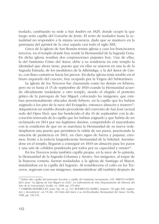 traslado, cambiando su sede a San Andrés en 1829, donde ocupó la que 
luego sería capilla del Corazón de Jesús. El resto de traslados hasta la ac-tualidad 
152 
no responden a la misma secuencia, dado que se mantuvo en la 
parroquia del apóstol de la cruz aspada casi todo el siglo XIX. 
Cerca de la iglesia de San Román tenían iglesia y casa los franciscanos 
terceros, en el templo donde hoy reside la Hermandad de la Sagrada Cena. 
En dicha iglesia residían dos corporaciones pujantes hoy. Una de ellas, 
la del Santísimo Cristo del Amor, debe a su residencia en este templo la 
identidad que ahora tiene, puesto que en ellas se unieron en una la de la 
Sagrada Entrada, de los medidores de la Alhóndiga, y la del Amor de Cris-to, 
con fines caritativos hacia los presos. En dicha iglesia tenía retablo en el 
brazo izquierdo del crucero, hoy ocupado por la Virgen del Subterráneo. 
La iglesia de los Terceros fue clausurada como las demás en febrero, 
pero no es hasta el 15 de septiembre de 1810 cuando la Hermandad acuer-da 
oficialmente trasladarse a otro templo, siendo el elegido el portento 
gótico de la parroquia de San Miguel, colocando las imágenes, que esta-ban 
provisionalmente ubicadas desde febrero, en la capilla que les habían 
asignado a los pies de la nave del Evangelio, entonces almacén y trastero23. 
Adquirieron un retablo dorado procedente del convento de San José (actual 
sede del Opus Dei), que fue bendecido el día 16 de septiembre con la de-coración 
renovada de la capilla que les habían asignado y que habría de ser 
reclamado en 1814 por sus legítimos dueños, comprándolo el mayordomo 
con la condición de que no se marchara la Hermandad de su nueva sede. 
Ampliaron una puerta que permitiera la salida de sus pasos, practicando la 
estación de penitencia en 1811, en claro signo de fuerza y pujanza, cree-mos, 
frente a la todavía languideciente hermandad de la Soledad. Asentán-dose 
en el templo, llegaron a conseguir en 1819 un almacén para los pasos 
y una sala de cabildos ponderada por todos por su capacidad y ornato24. 
En los Terceros tenía también capilla propia, en la nave de la epístola, 
la Hermandad de la Sagrada Columna y Azotes. Sus imágenes, al toque de 
la francesa corneta, fueron trasladadas a la iglesia de Santiago el Mayor, 
instalándose en la capilla del Sagrario. Al restablecerse el culto en los Ter-ceros, 
regresan con sus imágenes, manteniéndose allí también después de 
23 Había sido capilla del patronato Escobar y capilla del Santísimo Sacramento. (Cfr. PRIETO GORDI-LLO, 
Juan: “La Iglesia de San Miguel en 1624”, en Laboratorio de Arte, Departamento de Historia del 
Arte de la Universidad, Sevilla, 11, 1998, pp. 475-484). 
24 CARRERO RODRÍGUEZ, Juan: Op. cit., p. 111; RODRÍGUEZ BABÍO, Amparo: “El siglo XIX: esplen-dor 
y decadencia”, en VV.AA.: El Cristo del Amor y su Archicofradía, Hermandad del Amor, Sevilla, 
1998, pp. 132-133. 
 