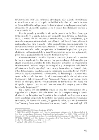 la Gloriosa en 186825. No será hasta el ya lejano 1904 cuando se establezca 
su sede hasta ahora en la “capilla de la fábrica de tabacos”, donde estuvie-se 
ésta establecida. Allí permanece, buscando un remedio para su extraña 
ubicación en un recinto cerrado a cal y canto. Los Remedios traerán la 
Victoria de la Fe. 
Para fe grande y crecida, la de los hermanos de la Vera+Cruz, que 
tenía su sede en la capilla propia del Convento Casa Grande de San Fran-cisco, 
la última de las residencias franciscanas, la más importante, que 
ocupaba una parte destacada del actual barrio del Arenal. Su capilla –ubi-cada 
en la actual calle Granada– había sido adornada progresivamente con 
importantes lienzos de Pacheco, Murillo y Herrera el Viejo26. Cuando los 
franceses toman la ciudad, se apoderan de la colección pictórica, que pasa 
al Alcázar. La Hermandad de la Vera+Cruz consigue salvar sus imágenes (y 
poco más), guardándolas en casa del hermano mayor. 
Cuando termina la revuelta, regresa al convento, instalando a sus titu-lares 
en la capilla de los Burgaleses, que pudo salvarse del incendio que 
afectó al conjunto a finales de 1810. Todos los esfuerzos se encaminaron 
en restaurar el oratorio, lo que se consiguió el 3 de mayo de 1840, bendi-ciéndose 
una ilusión que duró cinco meses. En octubre, se decretó el de-rribo 
del convento, quedando en pie solamente la capilla de San Onofre, 
donde ha seguido residiendo la hermandad de Ánimas que la administraba 
antes de la revuelta francesa. En el otro extremo de la ciudad, vivían los 
franciscanos del convento de San Antonio de Padua, en cuya casa, como 
vimos al principio, residía canónicamente la Hermandad del Buen Fin. 
Ocupada la iglesia como cuartel, destrozado su altar mayor y sus capillas, 
la cofradía languideció27. 
En la iglesia de los basilios tenían su sede las corporaciones de la 
Sagrada Cena y Sagrada Lanzada. En el caso de la corporación que venera 
el Misterio de la Institución Eucarística, la entrada de los franceses le oca-sionó 
una larga temporada de traslados que dieron con ella sucesivamente 
en San Gil, de nuevo San Basilio, la iglesia de Belén, otra vez San Basilio, 
San Vicente y finalmente Omnium Sanctorum, donde conoció el siglo XX. 
25 CARRERO RODRÍGUEZ, Juan: Op.cit., pp. 272-273. 
26 DELGADO ABOZA, Francisco José: “Nuevas aportaciones artísticas sobre la Hermandad de la 
Vera+Cruz y su capilla en el Convento Casa Grande de San Francisco”, en RODA PEÑA, José (Dir.): III 
Simposio sobre Hermandades de Sevilla y Provincia, Fundación Cruzcampo, Sevilla, 2003, pp. 132-133; 
SÁNCHEZ HERRERO, José: “Muy Antigua…Hermandad…de la Vera+Cruz”, en VV.AA.: Crucificados de 
Sevilla, T. I, Editorial Tartessos, 2002, pp. 184-185. 
27 SALAZAR MIR, Adolfo: Op. cit., pp. 49-50. 
153 
 