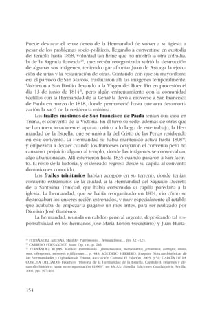 Puede destacar el tenaz deseo de la Hermandad de volver a su iglesia a 
pesar de los problemas socio-políticos, llegando a convertirse en custodia 
del templo hasta 1868, voluntad tan firme que no mostró la otra cofradía, 
la de la Sagrada Lanzada28, que recién reorganizada sufrió la destrucción 
de algunas sus imágenes, teniendo que afrontar Juan de Astorga la ejecu-ción 
154 
de unas y la restauración de otras. Contando con que su mayordomo 
era el párroco de San Marcos, trasladaron allí las imágenes temporalmente. 
Volvieron a San Basilio llevando a la Virgen del Buen Fin en procesión el 
día 13 de junio de 181429, pero algún enfrentamiento con la comunidad 
(celillos con la Hermandad de la Cena) la llevó a moverse a San Francisco 
de Paula en marzo de 1818, donde permaneció hasta que otra desamorti-zación 
la sacó de la residencia mínima. 
Los frailes mínimos de San Francisco de Paula tenían otra casa en 
Triana, el convento de la Victoria. En él tuvo su sede, además de otras que 
se han mencionado en el aparato crítico a lo largo de este trabajo, la Her-mandad 
de la Estrella, que se unió a la del Cristo de las Penas residiendo 
en este convento. La Hermandad se había mantenido activa hasta 180830, 
y empezaba a decaer cuando los franceses ocuparon el convento pero no 
causaron perjuicio alguno al templo, donde las imágenes se conservaban, 
algo abandonadas. Allí estuvieron hasta 1835 cuando pasaron a San Jacin-to. 
El resto de la historia, y el deseado regreso desde su capilla al convento 
dominico es conocido. 
Los frailes trinitarios habían acogido en su terreno, donde tenían 
convento extramuros de la ciudad, a la Hermandad del Sagrado Decreto 
de la Santísima Trinidad, que había construido su capilla paredaña a la 
iglesia. La hermandad, que se había reorganizado en 1804, vio cómo se 
destrozaban los enseres recién estrenados, y muy especialmente el retablo 
que acababa de empezar a pagarse un mes antes, para ser realizado por 
Dionisio José Gutiérrez. 
La hermandad, reunida en cabildo general urgente, depositando tal res-ponsabilidad 
en los hermanos José María Lorión (secretario) y Juan Hurta- 
28 FERNÁNDEZ ARENAS, Matilde: Patrimonio... benedictinos..., pp. 521-523. 
29 CARRERO FERNÁNDEZ, Juan: Op. cit., p. 245. 
30 FERNÁNDEZ ROJAS, Matilde: Patrimonio... franciscanos, mercedarios, jerónimos, cartujos, míni-mos, 
obregones, menores y filipenses..., p. 443; AGUDELO HERRERO, Joaquín: Noticias históricas de 
las Hermandades y Cofradías de Triana, Asociación Cultural El Eslabón, 2003, p.54; GARCÍA DE LA 
CONCHA DELGADO, Federico: “Historia de la Hermandad de la Estrella. Capítulo I: orígenes y de-sarrollo 
histórico hasta su reorganización (1890)”, en VV.AA: Estrella, Ediciones Guadalquivir, Sevilla, 
2002, pp. 397-400. 
 