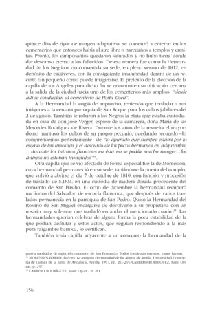 quince días de rigor de margen adaptativo, se comenzó a enterrar en los 
cementerios que entonces había al aire libre o paredaños a templos y ermi-tas. 
156 
Pronto, los camposantos quedaron saturados y no hubo tierra donde 
dar descanso eterno a los fallecidos. De esa manera fue como la Herman-dad 
de los Negritos vio convertida su sede, en pleno verano de 1812, en 
depósito de cadáveres, con la consiguiente insalubridad dentro de un re-cinto 
tan pequeño como puede imaginarse. El pretexto de la elección de la 
capilla de los Ángeles para dicho fin se encontró en su ubicación cercana 
a la salida de la ciudad hacia uno de los cementerios más amplios: “desde 
allí se conducían al cementerio de Porta-Coeli”. 
A la Hermandad la cogió de improviso, teniendo que trasladar a sus 
imágenes a la cercana parroquia de San Roque para los cultos jubilares del 
2 de agosto. También le robaron a los Negros la plata que estaba custodia-da 
en casa de don José Verger, esposo de la camarera, doña María de las 
Mercedes Rodríguez de Rivera. Durante los años de la revuelta el mayor-domo 
mantuvo los cultos de su propio pecunio, quedando recuerdo –lo 
comprendemos perfectamente– de “lo apurado que siempre estaba por lo 
escaso de las limosnas y el descuido de los pocos hermanos en adquirirlas, 
…durante los intrusos franceses en ésta no se podía mucho recoger…los 
ánimos no estaban tranquilos”34. 
Otra capilla que se vio afectada de forma especial fue la de Montesión, 
cuya hermandad permaneció en su sede, tapiándose la puerta del compás, 
que volvió a abrirse el día 7 de octubre de 1810, con función y procesión 
de traslado de S.D.M. en una custodia de madera dorada procedente del 
convento de San Basilio. El ocho de diciembre la hermandad recuperó 
un lienzo del Salvador, de escuela flamenca, que después de varios tras-lados 
permanecía en la parroquia de San Pedro. Quiso la Hermandad del 
Rosario de San Miguel encargarse de devolverlo a su propietaria con un 
rosario muy solemne que trasladó en andas el mencionado cuadro35. Las 
hermandades querían celebrar de alguna forma la poca estabilidad de la 
que podían disfrutar y estos actos, que seguían respondiendo a la más 
pura raigambre barroca, lo certifican. 
También tenía capilla adyacente a un convento la hermandad de la 
guró a mediados de siglo, el cementerio de San Fernando. Todos los demás intentos, vanos fueron. 
34 MORENO NAVARRO, Isidoro: La antigua Hermandad de los Negros de Sevilla, Universidad-Conseje-ría 
de Cultura de la Junta de Andalucía, Sevilla, 1997, pp. 261-265; CARRERO RODRÍGUEZ, Juan: Op. 
cit., p. 257. 
35 CARRERO RODRÍGUEZ, Juan: Op.cit., p. 281. 
 