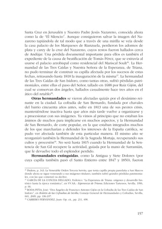 Santa Cruz en Jerusalén y Nuestro Padre Jesús Nazareno, conocida ahora 
como la de “El Silencio”. Aunque consiguieron salvar la imagen del Na-zareno 
tapiándola de tal modo que a través de una mirilla se veía desde 
la casa palacio de los Marqueses de Rianzuela, perdieron los adornos de 
plata y carey de la cruz del Nazareno, cuyos restos fueron hallados cerca 
de Andújar. Una pérdida documental importante para ellos es también el 
expediente de la causa de beatificación de Tomás Pérez, que se extravía al 
usarse el palacio arzobispal como residencial del Mariscal Soult36. La Her-mandad 
de las Tres Caídas y Nuestra Señora de la Esperanza, de Triana, 
no pudo terminar de construir su capilla afectada por los sucesos de estas 
fechas, retrasando hasta 1818 la inauguración de la misma37. La hermandad 
de las Tres Caídas de San Isidoro, como tantas otras, sufrió pérdidas patri-moniales, 
entre ellas el paso del Señor, tallado en 1688 por Ruiz Gijón, del 
cual se conservan dos ángeles, hallados casualmente hace tres años en el 
ático del retablo38. 
Otras hermandades se vieron afectadas quizás por el desánimo rei-nante 
en la ciudad. La cofradía de San Bernardo, fundada por chavales 
del barrio cincuenta años antes, sufre en 1813 una de sus peores crisis, 
manteniéndose inactiva hasta que años más tarde vuelve a organizarse y 
a procesionar con sus imágenes. Ya vimos al principio que no estaban los 
ánimos de muchos para implicarse en muchos aspectos, y la Hermandad 
de San Bernardo, de corte popular, en la que estaban integrados muchos 
de los que marcharían a defender los intereses de la España católica, se 
pudo ver afectada también de esta particular manera. El mismo año se 
reorganizó también la Hermandad de la Sagrada Mortaja, recuperando sus 
cultos y procesión39. No será hasta 1815 cuando la Hermandad de la Sen-tencia 
de San Gil recupere la actividad, guiada por la mano de Sarramián, 
157 
que le devuelve todo el esplendor perdido. 
Hermandades extinguidas, como la Antigua y Siete Dolores (por 
cuya capilla también pasó el Santo Entierro entre 1847 y 1850), fueron 
36 Ibidem, p. 343. La Venerable Orden Tercera Servita, que tenía capilla propia paredaña a San Marcos 
donde ahora se sigue venerando a sus imágenes titulares, también sufrió grandes pérdidas patrimonia-les, 
con las que comenzó su declive. 
37 GARCÍA DE LA CONCHA DELGADO, Federico: “La Esperanza de Triana: orígenes y desarrollo his-tórico 
hasta la época romántica”, en VV.AA.: Esperanza de Triana, Ediciones Tartessos, Sevilla, 1996, 
p. 66. 
38 RODA PEÑA, José: “Dos Ángeles de Francisco Antonio Gijón en la Cofradía de las Tres Caídas de San 
Isidoro”, en Boletín de las Cofradías de Sevilla, Consejo General de Hermandades y Cofradías, Sevilla, 
601, 2009, pp. 196-197. 
39 CARRERO FERNÁNDEZ, Juan: Op. cit., pp. 211, 498. 
 