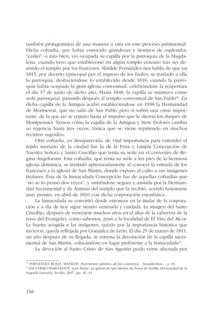 también protagonistas de una manera u otra en este proceso patrimonial. 
Dicha cofradía, que había conocido grandezas y tiempos de esplendor, 
“cedió”, o más bien, vio ocupada su capilla por la parroquia de la Magda-lena, 
158 
cuando tuvo que establecerse en algún templo cercano tras ser de-rruido 
el templo por los franceses. Matilde Fernández nos habla de que en 
1815, por decreto episcopal por el regreso de los frailes, se trasladó a ella 
la parroquia, deshaciéndose lo establecido desde 1810, cuando la parro-quia 
había ocupado la gran iglesia conventual, celebrándose la reapertura 
el día 17 de junio de dicho año. Hasta 1848, la capilla se mantuvo como 
sede parroquial, pasando después al templo conventual de San Pablo40. En 
dicha capilla de la Antigua acabó estableciéndose en 1938 la Hermandad 
de Montserrat, que no salió de San Pablo pero sí sufrió una crisis impor-tante, 
de la que no se repuso hasta el impulso que le dieron los duques de 
Montpensier. Vemos cómo la capilla de la Antigua y Siete Dolores cambia 
su regencia hasta tres veces, tónica que se viene repitiendo en muchos 
recintos sagrados. 
Otra cofradía, ya desaparecida, de vital importancia para entender el 
tejido mariano de la ciudad fue la de la Pura y Limpia Concepción de 
Nuestra Señora y Santo Crucifijo que tenía su sede en el convento de Re-gina 
Angelorum. Esta cofradía, que tenía su sede a los pies de la hermosa 
iglesia dominica, se trasladó apresuradamente al conocer la entrada de los 
franceses a la iglesia de San Martín, donde expuso al culto a sus imágenes 
titulares. Ésta de la Inmaculada Concepción fue de aquellas cofradías que 
“no se lo pensó dos veces”, y sintiéndose segura y asistida por la Herman-dad 
Sacramental y de Ánimas del templo que la recibió, acordó fusionarse 
muy pronto, en abril de 1810 con dicha corporación eucarística. 
La Inmaculada se convirtió desde entonces en la titular de la corpora-ción 
y a día de hoy sigue siendo venerada y cuidada. La imagen del Santo 
Crucifijo, después de venerarse muchos años en el altar de la cabecera de la 
nave del Evangelio, como sabemos, pasó a la localidad de El Viso del Alcor. 
La buena acogida a las imágenes, quizás por la importancia histórica que 
tuvieron, queda reflejada por González de León. El día 25 de marzo de 1811, 
un año después de su llegada, se estrena la decoración de la capilla sacra-mental 
de San Martín, colocándose en lugar preferente a la Inmaculada41. 
La devoción al Santo Cristo de San Agustín pudo verse afectada por 
40 FERNÁNDEZ ROJAS, MATILDE: Patrimonio artístico de los conventos... benedictinos..., p. 81. 
41 ESCUDERO MARCHANTE, José María: La iglesia de San Martín de Tours de Sevilla, Hermandad de la 
Sagrada Lanzada, Sevilla, 2007, pp. 40, 44. 
 
