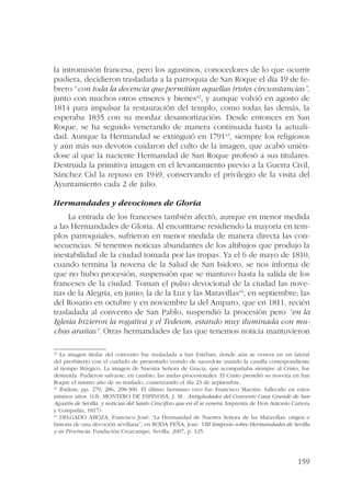 la intromisión francesa, pero los agustinos, conocedores de lo que ocurrir 
pudiera, decidieron trasladarla a la parroquia de San Roque el día 19 de fe-brero 
“con toda la decencia que permitían aquellas tristes circunstancias”, 
junto con muchos otros enseres y bienes42, y aunque volvió en agosto de 
1814 para impulsar la restauración del templo, como todas las demás, la 
esperaba 1835 con su mordaz desamortización. Desde entonces en San 
Roque, se ha seguido venerando de manera continuada hasta la actuali-dad. 
Aunque la Hermandad se extinguió en 179143, siempre los religiosos 
y aún más sus devotos cuidaron del culto de la imagen, que acabó unién-dose 
al que la naciente Hermandad de San Roque profesó a sus titulares. 
Destruida la primitiva imagen en el levantamiento previo a la Guerra Civil, 
Sánchez Cid la repuso en 1949, conservando el privilegio de la visita del 
Ayuntamiento cada 2 de julio. 
159 
Hermandades y devociones de Gloria 
La entrada de los franceses también afectó, aunque en menor medida 
a las Hermandades de Gloria. Al encontrarse residiendo la mayoría en tem-plos 
parroquiales, sufrieron en menor medida de manera directa las con-secuencias. 
Sí tenemos noticias abundantes de los altibajos que produjo la 
inestabilidad de la ciudad tomada por las tropas. Ya el 6 de mayo de 1810, 
cuando termina la novena de la Salud de San Isidoro, se nos informa de 
que no hubo procesión, suspensión que se mantuvo hasta la salida de los 
franceses de la ciudad. Toman el pulso devocional de la ciudad las nove-nas 
de la Alegría, en junio; la de la Luz y las Maravillas44, en septiembre; las 
del Rosario en octubre y en noviembre la del Amparo, que en 1811, recién 
trasladada al convento de San Pablo, suspendió la procesión pero “en la 
Iglesia hizieron la rogativa y el Tedeum, estando muy iluminada con mu-chas 
arañas”. Otras hermandades de las que tenemos noticia mantuvieron 
42 La imagen titular del convento fue trasladada a San Esteban, donde aún se venera en un lateral 
del presbiterio con el cuidado de presentarlo vestido de sacerdote usando la casulla correspondiente 
al tiempo litúrgico. La imagen de Nuestra Señora de Gracia, que acompañaba siempre al Cristo, fue 
destruida. Pudieron salvarse, en cambio, las andas procesionales. El Cristo presidió su novena en San 
Roque el mismo año de su traslado, comenzando el día 23 de septiembre. 
43 Ibidem, pp. 279, 286, 298-300. El último hermano vivo fue Francisco Maestre, fallecido en estos 
mismos años. (Cfr. MONTERO DE ESPINOSA, J. M.: Antigüedades del Convento Casa Grande de San 
Agustín de Sevilla, y noticias del Santo Crucifixo que en él se venera, Imprenta de Don Antonio Carrera 
y Compañía, 1817). 
44 DELGADO ABOZA, Francisco José: “La Hermandad de Nuestra Señora de las Maravillas: origen e 
historia de una devoción sevillana”, en RODA PEÑA, José: VIII Simposio sobre Hermandades de Sevilla 
y su Provincia, Fundación Cruzcampo, Sevilla, 2007, p. 125. 
 