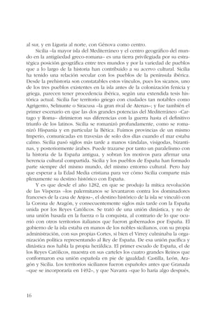 al sur, y en Liguria al norte, con Génova como centro. 
16 
Sicilia –la mayor isla del Mediterráneo y el centro geográfico del mun-do 
en la antigüedad greco-romana– es una tierra privilegiada por su estra-tégica 
posición geográfica entre tres mundos y por la variedad de pueblos 
que a lo largo de la historia han contribuido a su acervo cultural. Sicilia 
ha tenido una relación secular con los pueblos de la península ibérica. 
Desde la prehistoria son constatables estos vínculos, pues los sicanos, uno 
de los tres pueblos existentes en la isla antes de la colonización fenicia y 
griega, parecen tener procedencia ibérica, según una extendida tesis his-tórica 
actual. Sicilia fue territorio griego con ciudades tan notables como 
Agrigento, Selinunte o Siracusa –la gran rival de Atenas–; y fue también el 
primer escenario en que las dos grandes potencias del Mediterráneo –Car-tago 
y Roma– dirimieron sus diferencias con la guerra hasta el definitivo 
triunfo de los latinos. Sicilia se romanizó profundamente, como se roma-nizó 
Hispania y en particular la Bética. Fuimos provincias de un mismo 
Imperio, comunicadas en travesías de solo dos días cuando el mar estaba 
calmo. Sicilia pasó siglos más tarde a manos vándalas, visigodas, bizanti-nas, 
y posteriormente árabes. Puede trazarse por tanto un paralelismo con 
la historia de la España antigua, y sobran los motivos para afirmar una 
herencia cultural compartida. Sicilia y los pueblos de España han formado 
parte siempre del mismo mundo, del mismo entorno cultural. Pero hay 
que esperar a la Edad Media cristiana para ver cómo Sicilia comparte más 
plenamente su destino histórico con España. 
Y es que desde el año 1282, en que se produjo la mítica revolución 
de las Vísperas –los palermitanos se levantaron contra los dominadores 
franceses de la casa de Anjou–, el destino histórico de la isla se vinculó con 
la Corona de Aragón, y consecuentemente siglos más tarde con la España 
unida por los Reyes Católicos. Se trató de una unión dinástica, y no de 
una unión basada en la fuerza o la conquista, al contrario de lo que ocu-rrió 
con otros territorios italianos que fueron gobernados por España. El 
gobierno de la isla estaba en manos de los nobles sicilianos, con su propia 
administración, con sus propias Cortes, si bien el Virrey culminaba la orga-nización 
política representando al Rey de España. De esa unión pacífica y 
dinástica nos habla la propia heráldica. El primer escudo de España, el de 
los Reyes Católicos, muestra en sus carteles los cuatro grandes Reinos que 
conformaron esa unión española en pie de igualdad: Castilla, León, Ara-gón 
y Sicilia. Los territorios sicilianos fueron españoles antes que Granada 
–que se incorporaría en 1492–, y que Navarra –que lo haría algo después, 
 