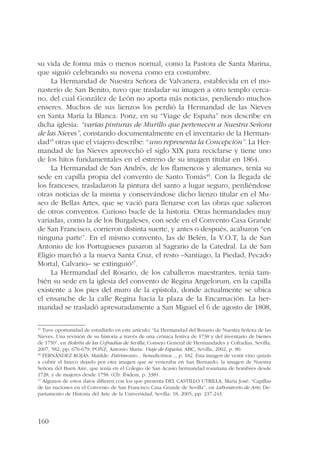 su vida de forma más o menos normal, como la Pastora de Santa Marina, 
que siguió celebrando su novena como era costumbre. 
160 
La Hermandad de Nuestra Señora de Valvanera, establecida en el mo-nasterio 
de San Benito, tuvo que trasladar su imagen a otro templo cerca-no, 
del cual González de León no aporta más noticias, perdiendo muchos 
enseres. Muchos de sus lienzos los perdió la Hermandad de las Nieves 
en Santa María la Blanca. Ponz, en su “Viage de España” nos describe en 
dicha iglesia: “varias pinturas de Murillo que pertenecen a Nuestra Señora 
de las Nieves”, constando documentalmente en el inventario de la Herman-dad45 
otras que el viajero describe: “uno representa la Concepción”. La Her-mandad 
de las Nieves aprovechó el siglo XIX para reciclarse y tiene uno 
de los hitos fundamentales en el estreno de su imagen titular en 1864. 
La Hermandad de San Andrés, de los flamencos y alemanes, tenía su 
sede en capilla propia del convento de Santo Tomás46. Con la llegada de 
los franceses, trasladaron la pintura del santo a lugar seguro, perdiéndose 
otras noticias de la misma y conservándose dicho lienzo titular en el Mu-seo 
de Bellas Artes, que se vació para llenarse con las obras que salieron 
de otros conventos. Curioso bucle de la historia. Otras hermandades muy 
variadas, como la de los Burgaleses, con sede en el Convento Casa Grande 
de San Francisco, corrieron distinta suerte, y antes o después, acabaron “en 
ninguna parte”. En el mismo convento, las de Belén, la V.O.T, la de San 
Antonio de los Portugueses pasaron al Sagrario de la Catedral. La de San 
Eligio marchó a la nueva Santa Cruz, el resto –Santiago, la Piedad, Pecado 
Mortal, Calvario– se extinguió47. 
La Hermandad del Rosario, de los caballeros maestrantes, tenía tam-bién 
su sede en la iglesia del convento de Regina Angelorum, en la capilla 
existente a los pies del muro de la epístola, donde actualmente se ubica 
el ensanche de la calle Regina hacia la plaza de la Encarnación. La her-mandad 
se trasladó apresuradamente a San Miguel el 6 de agosto de 1808, 
45 Tuve oportunidad de estudiarlo en este artículo: “La Hermandad del Rosario de Nuestra Señora de las 
Nieves. Una revisión de su historia a través de una crónica festiva de 1738 y del inventario de bienes 
de 1750”, en Boletín de las Cofradías de Sevilla, Consejo General de Hermandades y Cofradías, Sevilla, 
2007, 582, pp. 676-679; PONZ, Antonio María: Viaje de España, ABC, Sevilla, 2002, p. 80. 
46 FERNÁNDEZ ROJAS, Matilde: Patrimonio... benedictinos..., p. 182. Esta imagen de vestir vino quizás 
a cubrir el hueco dejado por otra imagen que se veneraba en San Bernardo, la imagen de Nuestra 
Señora del Buen Aire, que tenía en el Colegio de San Acasio hermandad rosariana de hombres desde 
1728, y de mujeres desde 1758. (Cfr. Ibidem, p. 338). 
47 Algunos de estos datos difieren con los que presenta DEL CASTILLO UTRILLA, María José: “Capillas 
de las naciones en el Convento de San Francisco Casa Grande de Sevilla”, en Laboratorio de Arte, De-partamento 
de Historia del Arte de la Universidad, Sevilla, 18, 2005, pp. 237-243. 
 
