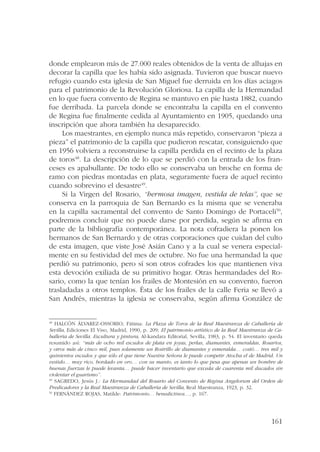donde emplearon más de 27.000 reales obtenidos de la venta de alhajas en 
decorar la capilla que les había sido asignada. Tuvieron que buscar nuevo 
refugio cuando esta iglesia de San Miguel fue derruida en los días aciagos 
para el patrimonio de la Revolución Gloriosa. La capilla de la Hermandad 
en lo que fuera convento de Regina se mantuvo en pie hasta 1882, cuando 
fue derribada. La parcela donde se encontraba la capilla en el convento 
de Regina fue finalmente cedida al Ayuntamiento en 1905, quedando una 
inscripción que ahora también ha desaparecido. 
Los maestrantes, en ejemplo nunca más repetido, conservaron “pieza a 
pieza” el patrimonio de la capilla que pudieron rescatar, consiguiendo que 
en 1956 volviera a reconstruirse la capilla perdida en el recinto de la plaza 
de toros48. La descripción de lo que se perdió con la entrada de los fran-ceses 
es apabullante. De todo ello se conservaba un broche en forma de 
ramo con piedras montadas en plata, seguramente fuera de aquel recinto 
cuando sobrevino el desastre49. 
Si la Virgen del Rosario, “hermosa imagen, vestida de telas”, que se 
conserva en la parroquia de San Bernardo es la misma que se veneraba 
en la capilla sacramental del convento de Santo Domingo de Portaceli50, 
podremos concluir que no puede darse por perdida, según se afirma en 
parte de la bibliografía contemporánea. La nota cofradiera la ponen los 
hermanos de San Bernardo y de otras corporaciones que cuidan del culto 
de esta imagen, que viste José Asián Cano y a la cual se venera especial-mente 
en su festividad del mes de octubre. No fue una hermandad la que 
perdió su patrimonio, pero sí son otros cofrades los que mantienen viva 
esta devoción exiliada de su primitivo hogar. Otras hermandades del Ro-sario, 
como la que tenían los frailes de Montesión en su convento, fueron 
trasladadas a otros templos. Ésta de los frailes de la calle Feria se llevó a 
San Andrés, mientras la iglesia se conservaba, según afirma González de 
48 HALCÓN ÁLVAREZ-OSSORIO, Fátima: La Plaza de Toros de la Real Maestranza de Caballería de 
Sevilla, Ediciones El Viso, Madrid, 1990, p. 209; El patrimonio artístico de la Real Maestranza de Ca-ballería 
de Sevilla. Escultura y pintura, Al-kandara Editorial, Sevilla, 1983, p. 54. El inventario queda 
resumido así: “más de ocho mil escudos de plata en joyas, perlas, diamantes, esmeraldas, Rosarios, 
y otros más de cinco mil, pues solamente un Rostrillo de diamantes y esmeralda… costó… tres mil y 
quinientos escudos y que sólo el que tiene Nuestra Señora le puede competir Atocha el de Madrid. Un 
vestido… muy rico, bordado en oro… con su manto, es tanto lo que pesa que apenas un hombre de 
buenas fuerzas le puede levanta… puede hacer inventario que exceda de cuarenta mil ducados sin 
violentar el guarismo”. 
49 SAGREDO, Jesús J.: La Hermandad del Rosario del Convento de Regina Angelorum del Orden de 
Predicadores y la Real Maestranza de Caballería de Sevilla, Real Maestranza, 1923, p. 32. 
50 FERNÁNDEZ ROJAS, Matilde: Patrimonio… benedictinos…, p. 167. 
161 
 