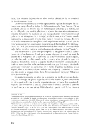 León, por haberse depositado en ellas piedras obtenidas de los derribos 
de los otros conventos. 
162 
La devoción carmelitana queda representada aquí en la imagen de ala-bastro 
que veneraban los frailes de dicha orden en la Casa Grande. Dicha 
escultura, uno de los tesoros que les había legado el tiempo y la historia, no 
se vio obligada, por su delicada factura, a pasar los años viajando constan-temente 
de templo. Se mantuvo en una casa particular, concretamente en el 
palacio de los Marqueses de la Granja51, trasladándose a San Vicente, donde 
permanecía la imagen del profeta Elías, para el rezo de su novena, de cuyo 
texto se han conservado ejemplares, en los que destaca en su portada que se 
reza “como se hace en su convento Casa Grande de la Ciudad de Sevilla”, ree-ditada 
en 1815, precisamente cuando la orden había vuelto al convento de la 
calle Baños pero los cultos se celebraban ocasionalmente en San Vicente52. 
Ese mismo año, o poco tiempo después, la imagen se trasladó defini-tivamente 
a San Lorenzo, donde permanece dignamente en el suelo de la 
capilla de la Milagrosa, en la cabecera de la nave colateral del Evangelio, 
privada ahora del retablo donde se la veneraba a los pies de la nave co-lateral 
de la Epístola, junto a la capilla del Dulce Nombre. Con respecto a 
la devoción carmelita, cabe también mencionar que la imagen vicaria de 
vestir que veneraban los carmelitas en el Santo Ángel fue trasladada a San 
Miguel, donde se conservó para volver a su templo y conocerse en nues-tros 
días como la imagen titular de la Archicofradía del Carmen y Milagroso 
Niño Jesús de Praga53. 
Se mantuvo durante los años de la estancia de los franceses en la ciu-dad, 
sin embargo, en pleno auge la actividad rosariera. Queda constancia 
en otras partes de este texto la importancia que tuvieron los rosarios de 
rogativa que ocuparon la ciudad desde que se intuyó cercana la entrada 
de los franceses, aunque desde 1808 el carácter penitencial de los mismos 
51 Ibidem, p. 404. 
52 Compendio de las antiguedades y grandezas de la insigne iglesia parroquial del mártir San Vicente 
de esta M.N. y M.L. Ciudad de Sevilla, con los sucesos memorables ocurridos en su collación en dife-rentes 
años, recogidos por E.M.M.J.D. feligrés de la misma, y publicados a expensas de A.R.T.A.D. de la 
propia feligresía, especial afecto de ella, Sevilla, Imprenta de Padrino, 1815, p. 27. 
53 La Esclavitud de San José se trasladó con su imagen a la Magdalena y allí permanece (Cfr.: DOBA-DO 
FERNÁNDEZ, Juan, O.C.D.: “La Esclavitud de San José. Historia de una cofradía de Gloria en el 
convento del Santo Ángel”, en RODA PEÑA, José (Dir.): IX Simposio sobre Hermandades de Sevilla y 
su Provincia, Fundación Cruzcampo, Sevilla, 2008, pp. 69, 81; PÉREZ MORALES, José Carlos: “Entre el 
fervor popular y el recogimiento de la clausura. Apreciaciones acerca de la obra de Juan de Mesa”, en 
RODA PEÑA, José (Dir.): XI Simposio sobre Hermandades de Sevilla y su Provincia, Fundación Cruz-campo, 
Sevilla, 2010, pp. 183-184. 
 