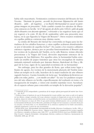 había sido mayoritario. Testimonios coetáneos tenemos del Rosario de San 
Vicente: “Durante la guerra…acordó la fervorosa Diputación del Santo 
Rosario… salir… de rogativa… y su Ilustre Hermandad no sacar su pere-grina 
imagen en procesión”. Todo cambió cuando los ejércitos de libera-ción 
entraron en Sevilla “el 27 de agosto de dicho año (1812), salió de gala 
dicho Rosario con decente aparato”, volviendo a las rogativas hasta que el 
rey regresó a la corte. El día 20 de septiembre salió una procesión muy 
lujosa, en la que figuraba la Virgen del Rosario54. Otros rosarios residentes 
en capillas públicas corrieron muy distinta suerte. 
La ermita del Rosario del Arenal fue convertida en fragua para las he-rraduras 
de los caballos franceses, y otras capillas acabaron abandonándo-se 
por el desorden de aquellas fechas55. En cuanto a los rosarios callejeros 
entonces vigentes, destaca por su peculiar funcionamiento el Rosario que 
los vecinos de la plazuela del Tardón, en la calle Boteros, tenían ofrecido 
procesionar a la Virgen del Coral, devoción importante entonces de la 
parroquia de San Ildefonso. Por aquellos años, la hermandad había estre-nado 
un retablo de jaspes (mientras que otras los encargaban de madera 
imitando mármol) realizado por Antonio Barrao, Bartolomé de Pina y Mi-guel 
de la Cruz, signo de la capacidad económica de su hermandad. 
Sin embargo, para los días grandes de fiesta, que solían tener lugar a 
finales de agosto, los vecinos de la mencionada plazuela del Tardón insta-laban 
un templo en la calle, heredero de la mejor tradición de arte efímero 
sagrado barroco. Cuenta González de León que “la tal plaza la hicieron ca-pilla 
con velas, paños… y en medio un altar”. Ya una vez pudimos ocupar-nos 
del arte efímero en Sevilla, específicamente del realizado en torno a la 
inauguración de templos, y vimos este modelo repetidas veces. Sacralizan-do 
el espacio urbano para convertirlo en templo de la devoción popular56. 
54 Compendio de las antiguedades y grandezas de la insigne iglesia parroquial del mártir San Vicen-te…, 
163 
pp. 26-27. 
55 Podemos lanzar la hipótesis de que la Hermandad de rosario público que tenía su sede en la iglesia 
de San Alberto, colegio carmelita, de la que sabemos veneraba su Simpecado en uno de los altares de 
la iglesia, dejara de realizar actividad frecuente con la prohibición de los rosarios públicos que llevaron 
a cabo los franceses en mayo de 1812, lo que pudo terminar definitivamente con su actividad cultual. 
La hermandad del Rosario de las Mercedes, paredaña al Colegio de San Laureano y conocida ahora por 
su cercanía a la Puerta Real, se vio abandonada de la asistencia espiritual de los frailes mercedarios, 
sabiendo mantenerse a pesar de esta circunstancia. 
56 RODA PEÑA, José: Hermandades Sacramentales de Sevilla, Ediciones Guadalquivir, Sevilla, 1996, p. 
138; SEGURA MÁRQUEZ, Francisco Javier: “Algunas notas sobre la inauguración de recintos sagrados 
en el Barroco: ejemplos sevillanos entre 1666-1767”, en ALONSO PONGA, José Luis; PANERO GARCÍA, 
Pilar (Coord.): Gregorio Fernández: Antropología, historia y estética en el Barroco, Ayuntamiento de 
Valladolid, 2008, pp. 207-221. 
 