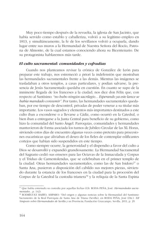 164 
Muy poco tiempo después de la revuelta, la iglesia de San Jacinto, que 
había servido como establo y caballeriza, volvió a su legítimo empleo en 
1813, y simultáneamente, la fe de los sevillanos volvió a ocuparla, dando 
lugar entre sus muros a la Hermandad de Nuestra Señora del Rocío, Patro-na 
de Almonte, de la cual estamos conociendo ahora su Bicentenario. De 
su protagonista hablaremos más tarde. 
El culto sacramental: comunidades y cofradías 
Cuando nos planteamos revisar la crónica de González de León para 
preparar este trabajo, nos estremeció a priori la indefensión que mostraban 
las hermandades sacramentales frente a las demás. Mientras las imágenes se 
trasladaban a otros templos, a casas particulares, y podían salvarse, la pre-sencia 
de Jesús Sacramentado quedaba en cuestión. En cuanto se supo de la 
inminente llegada de los franceses a la ciudad, nos dice don Félix que, con 
respecto al Santísimo “no hubo ningún sacrilegio... Esperando ya este lance se 
había mandado consumir”. Por tanto, las hermandades sacramentales queda-ban, 
por ese tiempo de descontrol, privadas de poder venerar a su titular más 
importante. Los vasos sagrados y elementos más importantes destinados a este 
culto iban a esconderse o a llevarse a Cádiz, como ocurrió en la Catedral, o 
bien iban a entregarse a la Junta Central para beneficio de su gobierno, como 
hizo la comunidad del Santo Ángel. Parroquias, comunidades y hermandades 
mantuvieron de forma asociada los turnos de Jubileo Circular de las XL Horas, 
sirviendo estos días de encuentro algunas veces como pretexto para procesio-nes 
eucarísticas que aliviaban el deseo de los fieles de contemplar edificantes 
cortejos que habían sido suspendidos en este tiempo. 
Como siempre ocurre, la generosidad y el dispendio a favor del culto a 
Dios se desarrolló y expandió grandiosamente. La Hermandad Sacramental 
del Sagrario cedió sus enseres para las Octavas de la Inmaculada y Corpus 
y el Triduo de Carnestolendas, que se celebraban en el primer templo de 
la ciudad. Otras hermandades sacramentales, como las de San Isidoro57 o 
Santa Ana, pusieron a disposición del cabildo sus mejores piezas, sirvien-do 
durante la estancia de los franceses en la ciudad para la procesión del 
Corpus de la Catedral la custodia trianera58 y la reliquia de la Santa Espina 
57 Que había estrenado su custodia por aquellas fechas (Cfr. RODA PEÑA, José: Hermandades sacra-mentales… 
p. 142). 
58 RODRÍGUEZ BABÍO, AMPARO: “Del origen y algunas noticias sobre la Hermandad del Santísimo 
Sacramento de la Real Parroquia de Santa Ana de Triana (Sevilla), en RODA PEÑA, José (Dir.): XII 
Simposio sobre Hermandades de Sevilla y su Provincia, Fundación Cruzcampo, Sevilla, 2011, p. 29. 
 