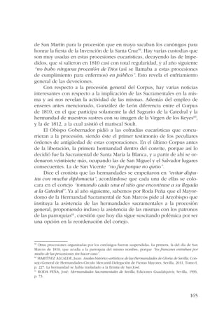 de San Martín para la procesión que en mayo sacaban los canónigos para 
honrar la fiesta de la Invención de la Santa Cruz59. Hay varias custodias que 
son muy usadas en estas procesiones eucarísticas, decayendo las de Impe-didos, 
que sí salieron en 1810 casi con total regularidad, y al año siguiente 
“no hubo ninguna procesión de Dios (así se llamaba a estas procesiones 
de cumplimiento para enfermos) en público”. Esto revela el enfriamiento 
general de las devociones. 
Con respecto a la procesión general del Corpus, hay varias noticias 
interesantes con respecto a la implicación de las Sacramentales en la mis-ma 
y así nos revelan la actividad de las mismas. Además del empleo de 
enseres antes mencionado, González de León diferencia entre el Corpus 
de 1810, en el que participa solamente la del Sagrario de la Catedral y la 
hermandad de maestros sastres con su imagen de la Virgen de los Reyes60, 
y la de 1812, a la cual asistió el mariscal Soult. 
El Obispo Gobernador pidió a las cofradías eucarísticas que concu-rrieran 
a la procesión, siendo éste el primer testimonio de los peculiares 
órdenes de antigüedad de estas corporaciones. En el último Corpus antes 
de la liberación, la primera hermandad dentro del convite, porque así lo 
decidió fue la Sacramental de Santa María la Blanca, y a partir de ahí se or-denaron 
veintisiete más, ocupando las de San Miguel y el Salvador lugares 
165 
consecuentes. La de San Vicente “no fue porque no quiso”. 
Dice el cronista que las hermandades se empeñaron en “evitar dispu-tas 
con mucha diplomacia”, acordándose que cada una de ellas se colo-cara 
en el cortejo “tomando cada una el sitio que encontrase a su llegada 
a la Catedral”. Ya al año siguiente, sabemos por Roda Peña que el Mayor-domo 
de la Hermandad Sacramental de San Marcos pide al Arzobispo que 
instituya la asistencia de las hermandades sacramentales a la procesión 
general, proponiendo incluso la asistencia de las mismas con los patronos 
de las parroquias61, cuestión que hoy día sigue suscitando polémica por ser 
una opción en la reordenación del cortejo. 
59 Otras procesiones organizadas por los canónigos fueron suspendidas. La primera, la del día de San 
Marcos de 1810, que acudía a la parroquia del mismo nombre, porque “los franceses entraban por 
medio de las procesiones sin hacer caso”. 
60 MARTÍNEZ ALCALDE, Juan: Anales histórico-artísticos de las Hermandades de Gloria de Sevilla, Con-sejo 
General de Hermandades-Círculo Mercantil-Delegación de Fiestas Mayores, Sevilla, 2011, Tomo I, 
p. 227. La hermandad se había trasladado a la Ermita de San José. 
61 RODA PEÑA, José: Hermandades Sacramentales de Sevilla, Ediciones Guadalquivir, Sevilla, 1996, 
p. 73. 
 