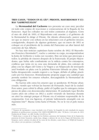 Tres casos, “todos en el lío”: prioste, mayordomos y cu-ras 
166 
“ladronzuelos” 
La Hermandad del Cachorro nos presenta un caso muy peculiar 
en todo este corpus de reacciones y consecuencias de la llegada de los 
franceses. Aquí los cofrades no son todos contrarios al régimen. Corre 
el mes de abril de 1810, el Mayordomo está ausente y el gobierno de 
la Hermandad lo dirige el Prioste. De ideario afrancesado, parece que 
ser que se mueve con soltura en las relaciones con el gobierno invasor, 
consiguiendo, después de algunas gestiones, que en enero de 1811 se 
coloque en el presbiterio de la ermita del Patrocinio un altar lateral del 
convento de San Alberto. 
No hay más noticias capitulares hasta octubre de 1812. El Mayordo-mo 
Francisco Hernández62, vuelve a ostentar su cargo, recomponiéndose 
la Junta de Gobierno y todas sus vacantes. Hay un tema que preocupa a 
todos: la pérdida de enseres después de la francesada. El propio Mayor-domo, 
que había sido combatiente en la milicia contra los extranjeros, 
confiesa que tenía en su casa una demanda de plata, dos cañones de 
plata con las efigies del Cristo y la Virgen y un Simpecado de terciopelo 
azul bordado en plata con la palabra Patrocinio labrada en plata. Todo 
había desaparecido cuando regresó a su hogar, debido al pillaje practi-cado 
por los franceses. Honradamente propone pagar una cantidad que 
permita restituir los enseres robados, descargándolo la Hermandad de 
esta obligación. 
No fueron sólo estos los enseres que se perdieron. El Prioste afran-cesado, 
viendo que volvían las huestes de Fernando, huyó de la ciudad. 
Pero antes, para cubrir la alforja, pidió al Capiller que le entregara ciertas 
piezas de plata con desconocidas intenciones. El asalariado (que llevaba 
cuatro años sin cobrar en 1812 y acabó viviendo de limosnas durante 
un año) las entregó porque el Prioste era el máximo responsable de la 
corporación. Con esa ligereza, el prioste ladronzuelo arrampló con un 
riquísimo lote63. Buena venta haría el Prioste. No se le vio el pelo nunca 
más. 
62 Trianero de nacimiento y muy vinculado con el barrio. Su biografía ha sido estudiada de manera 
detallada en publicaciones recientes (Vid. MAYO RODRÍGUEZ, Julio: “El Rocío, 6 de junio de 1813: 
Fundación de Triana”, en ABC, Sevilla, 6-6-2013, p. 30). 
63 Media luna y corona de la Virgen de los Dolores, potencias del Santísimo Cristo de la Expiración, 
potencias de Jesús Nazareno; media luna, ráfagas y aderezo de oro de la Virgen del Patrocinio; dos 
lámparas, nueve cañones de plata de las varas de los oficiales, cuatro letras y el SPQR del Senatus y 
dos cálices con sus patenas y cucharillas. 
 