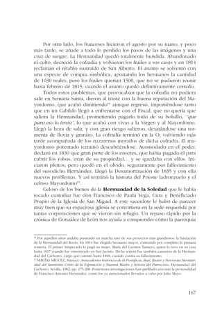 Por otro lado, los franceses hicieron el agosto por su mano, y poco 
más tarde, se añade a todo lo perdido los pasos de las imágenes y una 
cruz de sangre. La Hermandad quedó totalmente hundida. Abandonado 
el culto, decreció la cofradía y volvieron los frailes a sus casas y en 1814 
reclaman el retablo sustraído de San Alberto. El asunto se solventó con 
una especie de compra simbólica, aportando los hermanos la cantidad 
de 1030 reales, pero los frailes querían 1500, que no se pudieron reunir 
hasta febrero de 1815, cuando el asunto quedó definitivamente cerrado. 
Todos estos problemas, que provocaban que la cofradía no pudiera 
salir en Semana Santa, dieron al traste con la buena reputación del Ma-yordomo, 
que acabó dimitiendo64 aunque regresó, imponiéndose tanto 
que en un Cabildo llegó a enfrentarse con el Fiscal, que no quería que 
saliera la Hermandad, prometiendo pagarlo todo de su bolsillo, “que 
para eso lo tenía”, lo que acabó con vivas a la Virgen y al Mayordomo. 
Llegó la hora de salir, y con gran riesgo salieron, desatándose una tor-menta 
de lluvia y granizo. La cofradía terminó en la O, volviendo más 
tarde acompañada de los nazarenos morados de dicha cofradía. El ma-yordomo 
potentado terminó descubriéndose. Acomodado en el poder, 
declaró en 1830 que gran parte de los enseres, que había pagado él para 
cubrir los robos, eran de su propiedad… y se quedaba con ellos. Ini-ciaron 
pleitos, pero quedó en el olvido, seguramente por fallecimiento 
del susodicho Hernández. Llegó la Desamortización de 1835 y con ella 
nuevos problemas. Y así terminó la historia del Prioste ladronzuelo y el 
celoso Mayordomo65. 
Celoso de los bienes de la Hermandad de la Soledad que le había 
tocado custodiar fue don Francisco de Paula Vega, Cura y Beneficiado 
Propio de la Iglesia de San Miguel. A este sacerdote le hubo de parecer 
muy bien que su espaciosa iglesia se convirtiera en la sede requerida por 
tantas corporaciones que se vieron sin refugio. Un repaso rápido por la 
crónica de González de León nos ayuda a comprender cómo la parroquia 
64 Por aquellos años andaba poniendo en marcha uno de sus proyectos más grandiosos: la fundación 
de la Hermandad del Rocío. En 1814 fue elegido hermano mayor, costeando por completo la primera 
romería. El primer Simpecado lo pagó su mujer, María del Carmen Tamayo, quien lo tuvo en su casa 
hasta 1817 cuando fue entronizado en San Jacinto. Dicha señora fue también camarera de la Herman-dad 
167 
del Cachorro, cargo que ostentó hasta 1848, cuando consta su fallecimiento. 
65 MACÍAS MÍGUEZ, Manuel: Antecedentes históricos de la Pontificia, Real, Ilustre y Fervorosa Herman-dad 
del Santísimo Cristo de la Expiración y Nuestra Madre y Señora del Patrocinio, Hermandad del 
Cachorro, Sevilla, 1982, pp. 175-208. Posteriores investigaciones han perfilado aún más la personalidad 
de Francisco Antonio Hernández, como los ya mencionados llevados a cabo por Julio Mayo. 
 