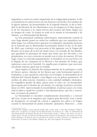 miguelina se tornó en centro importante de la religiosidad popular. A ella 
se trasladaron la orden tercera de San Francisco de Paula y los retablos de 
la iglesia mínima, las hermandades de la Sagrada Entrada, la de la Sole-dad, 
168 
la del Rosario de los Maestrantes (con su imagen en el altar mayor), 
la de los Vizcaínos y la orden tercera del Carmen del Santo Ángel con 
su imagen de vestir. Ya tenían su sede en la misma la Sacramental y de 
Ánimas, y la Hermandad del Rosario. 
La vida parroquial cambiaría sobremanera, especialmente cuando el 
cura Vega intentó poner en orden los conflictos que por naturaleza ten-drían 
lugar. Las celebraciones ganaron en esplendor, quedando memoria 
de la función que la Hermandad Sacramental dedicó el día 21 de julio 
de 1810, que concluyó con procesión al día siguiente con la Virgen del 
Rosario en el paso de la Paz de Santa Cruz y la custodia de San Basilio, 
que guardaba la parroquia de Santa Ana hasta que fue devuelta a sus 
propietarios, en cuyo convento se perdió con el resto de enseres. El Cura 
Vega, como es conocido popularmente, se benefició ya en esa fecha con 
la llegada de las campanas de la Merced y San Antonio de Padua, que 
repicaron como en la Catedral. Un orgullo para el párroco que una torre 
inacabada repicara igual que la Giralda. 
Aquí empieza la historia del enriquecimiento de la parroquia a costa 
de bienes ajenos. Además de los bienes que cada hermandad aportó al 
trasladarse, y que quedaron colocados en el templo, la Hermandad de la 
Soledad del Carmen llegaba a San Miguel con un goloso patrimonio: 93 
arrobas de plata maciza. Sumaban a esta cantidad múltiples elementos, 
las magníficas gradas de plata, piezas para el culto, etc. La hermandad, 
preocupada por el destino de sus bienes, lss entregó al párroco al trasla-darse 
en 1811. Aprovechando la inestabilidad, el párroco puso a la venta 
toda la plata y mudó los cuadros a San Buenaventura, que iba a conver-tirse 
en museo de pintura66. 
La Hermandad se encontró completamente desasistida y a merced 
del cura, al que no le negamos que cogiera gran devoción. Casi a modo 
de desagravio, se encargó de costear y organizar los cultos a la Virgen 
cuando la Hermandad no podía realizarlo. Quinarios, Misereres…, todo 
66 MONTOTO, Santiago: Nueva Guía de Sevilla, ABC, Sevilla, 2001, p. 189; DEL CASTILLO UTRILLA, 
María José: “La iglesia y el colegio de San Buenaventura de Sevilla en el s. XIX”, en Laboratorio de 
Arte, Departamento de Historia del Arte de la Universidad, Sevilla, 1, 1988, p. 184. Parece ser que el 
retablo mayor con que se redecoró San Buenaventura después de desecharse como museo era el que 
estaba destinado a la Merced, pero al convertirse en museo no pudo colocarse y lo adquirieron los 
franciscanos. El actual es otro distinto. (Ibidem, pp. 185). Otro jugueteo de la historia. 
 