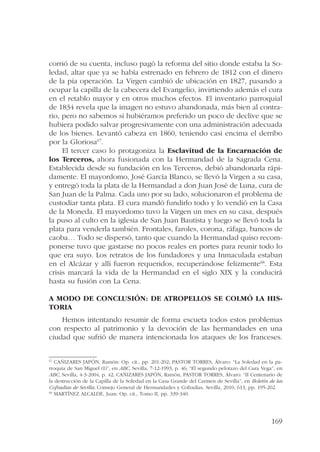 corrió de su cuenta, incluso pagó la reforma del sitio donde estaba la So-ledad, 
altar que ya se había estrenado en febrero de 1812 con el dinero 
de la pía operación. La Virgen cambió de ubicación en 1827, pasando a 
ocupar la capilla de la cabecera del Evangelio, invirtiendo además el cura 
en el retablo mayor y en otros muchos efectos. El inventario parroquial 
de 1834 revela que la imagen no estuvo abandonada, más bien al contra-rio, 
pero no sabemos si hubiéramos preferido un poco de declive que se 
hubiera podido salvar progresivamente con una administración adecuada 
de los bienes. Levantó cabeza en 1860, teniendo casi encima el derribo 
por la Gloriosa67. 
El tercer caso lo protagoniza la Esclavitud de la Encarnación de 
los Terceros, ahora fusionada con la Hermandad de la Sagrada Cena. 
Establecida desde su fundación en los Terceros, debió abandonarla rápi-damente. 
El mayordomo, José García Blanco, se llevó la Virgen a su casa, 
y entregó toda la plata de la Hermandad a don Juan José de Luna, cura de 
San Juan de la Palma. Cada uno por su lado, solucionaron el problema de 
custodiar tanta plata. El cura mandó fundirlo todo y lo vendió en la Casa 
de la Moneda. El mayordomo tuvo la Virgen un mes en su casa, después 
la puso al culto en la iglesia de San Juan Bautista y luego se llevó toda la 
plata para venderla también. Frontales, faroles, corona, ráfaga, bancos de 
caoba… Todo se dispersó, tanto que cuando la Hermandad quiso recom-ponerse 
tuvo que gastarse no pocos reales en portes para reunir todo lo 
que era suyo. Los retratos de los fundadores y una Inmaculada estaban 
en el Alcázar y allí fueron requeridos, recuperándose felizmente68. Esta 
crisis marcará la vida de la Hermandad en el siglo XIX y la conducirá 
hasta su fusión con La Cena. 
A modo de conclusión: de atropellos se colmó la his-toria 
Hemos intentando resumir de forma escueta todos estos problemas 
con respecto al patrimonio y la devoción de las hermandades en una 
ciudad que sufrió de manera intencionada los ataques de los franceses. 
67 CAÑIZARES JAPÓN, Ramón: Op. cit., pp. 201-202; PASTOR TORRES, Álvaro: “La Soledad en la pa-rroquia 
de San Miguel (I)”, en ABC, Sevilla, 7-12-1993, p. 46; “El segundo pelotazo del Cura Vega”, en 
ABC, Sevilla, 4-3-2004, p. 42; CAÑIZARES JAPÓN, Ramón, PASTOR TORRES, Álvaro: “II Centenario de 
la destrucción de la Capilla de la Soledad en la Casa Grande del Carmen de Sevilla”, en Boletín de las 
Cofradías de Sevilla, Consejo General de Hermandades y Cofradías, Sevilla, 2010, 613, pp. 195-202. 
68 MARTÍNEZ ALCALDE, Juan: Op. cit., Tomo II, pp. 339-340. 
169 
 