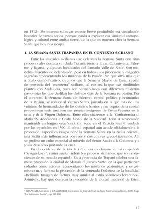 en 1512–. Me interesa subrayar en este breve preámbulo esa vinculación 
histórica de tantos siglos, porque ayuda a explicar esa similitud antropo-lógica 
y cultural entre ambas tierras, de la que es muestra clara la Semana 
17 
Santa que hoy nos ocupa. 
1. La Semana Santa trapanesa en el contexto siciliano 
Entre las ciudades sicilianas que celebran la Semana Santa con ritos 
procesionales destaca sin duda Trapani, junto a Enna, Caltanissetta, Paler-mo 
y Ragusa, y algunas localidades del llamado Valle de Noto1. Son mo-delos 
diferentes de celebración, pero en todos ellos procesionan imágenes 
sagradas representando los misterios de la Pasión. Sin que sirva más que 
a título ejemplificativo, diremos que la Semana Mayor de Enna, capital 
de provincia del “entroterra” siciliano, tal vez sea la que más similitudes 
plantea con Andalucía, pues son hermandades con diferentes misterios 
pasionistas los que desfilan los distintos días de la Semana de pasión. Por 
el contrario, la Semana Santa de Palermo, capital política y económica 
de la Región, se reduce al Viernes Santo, jornada en la que más de una 
veintena de hermandades de los distintos barrios y parroquias de la capital 
procesionan cada una con sus propias imágenes de Cristo Yacente en la 
urna y de la Virgen Dolorosa. Entre ellas citaremos a la “Confraternita di 
Maria SS. Addolorata e Cristo Morto, de la Soledad” (con la advocación 
mantenida en lengua española), con sede en el Palacio Real y fundada 
por los españoles en 1590. El cónsul español aún acude oficialmente a la 
procesión. Especiales rasgos tiene la Semana Santa en la Sicilia oriental, 
una Sicilia más influenciada por ritos y costumbres greco-bizantinos. Allí 
se profesa un culto especial al misterio del Señor Atado a la Columna y a 
Jesús Nazareno portando la cruz. 
En el occidente de la isla la influencia es claramente más española 
(“spagnolesca”, como suelen referir los propios sicilianos, que son cons-cientes 
de su pasado español). En la provincia de Trapani celebra una fa-mosa 
procesión la ciudad de Marsala el Jueves Santo, en la que participan 
cofrades como actores representando los misterios pasionistas, y es asi-mismo 
muy famosa la procesión de la venerada Dolorosa de la localidad 
–bellísima Imagen de factura muy similar al estilo salzillesco levantino–. 
Asimismo, hay que destacar la procesión de la ciudad medieval de Erice, 
1 BRANCATI, Salvatore y CAMMARERI, Giovanni: Le feste del Val ni Noto, Santocono editore, 2009. Cap. 
“La Settimana Santa”, pp. 80-168. 
 
