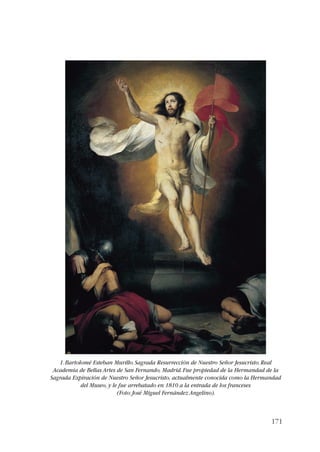 1. Bartolomé Esteban Murillo. Sagrada Resurrección de Nuestro Señor Jesucristo. Real 
Academia de Bellas Artes de San Fernando, Madrid. Fue propiedad de la Hermandad de la 
Sagrada Expiración de Nuestro Señor Jesucristo, actualmente conocida como la Hermandad 
171 
del Museo, y le fue arrebatado en 1810 a la entrada de los franceses 
(Foto: José Miguel Fernández Angelino). 
 