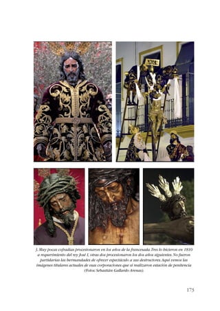 3. Muy pocas cofradías procesionaron en los años de la francesada. Tres lo hicieron en 1810 
a requerimiento del rey José I, otras dos procesionaron los dos años siguientes. No fueron 
partidarias las hermandades de ofrecer espectáculo a sus destructores. Aquí vemos las 
imágenes titulares actuales de esas corporaciones que sí realizaron estación de penitencia 
173 
(Fotos: Sebastián Gallardo Arenas). 
 
