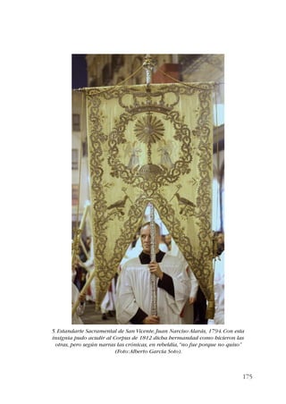 5. Estandarte Sacramental de San Vicente. Juan Narciso Alarás, 1794. Con esta 
insignia pudo acudir al Corpus de 1812 dicha hermandad como hicieron las 
otras, pero según narras las crónicas, en rebeldía, “no fue porque no quiso” 
175 
(Foto: Alberto García Soto). 
 