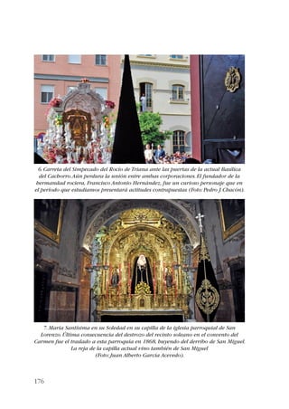 6. Carreta del Simpecado del Rocío de Triana ante las puertas de la actual Basílica 
del Cachorro. Aún perdura la unión entre ambas corporaciones. El fundador de la 
hermandad rociera, Francisco Antonio Hernández, fue un curioso personaje que en 
el período que estudiamos presentará actitudes contrapuestas (Foto: Pedro J. Chacón). 
7. María Santísima en su Soledad en su capilla de la iglesia parroquial de San 
Lorenzo. Última consecuencia del destrozo del recinto soleano en el convento del 
Carmen fue el traslado a esta parroquia en 1868, huyendo del derribo de San Miguel. 
176 
La reja de la capilla actual vino también de San Miguel 
(Foto: Juan Alberto García Acevedo). 
 