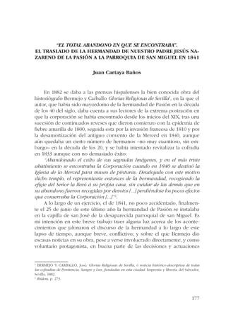 177 
“EL TOTAL ABANDONO EN QUE SE ENCONTRABA”. 
EL TRASLADO DE LA HERMANDAD DE NUESTRO PADRE JESÚS NA-ZARENO 
DE LA PASIÓN A LA PARROQUIA DE SAN MIGUEL EN 1841 
Juan Cartaya Baños 
En 1882 se daba a las prensas hispalenses la bien conocida obra del 
historiógrafo Bermejo y Carballo Glorias Religiosas de Sevilla1, en la que el 
autor, que había sido mayordomo de la hermandad de Pasión en la década 
de los 40 del siglo, daba cuenta a sus lectores de la extrema postración en 
que la corporación se había encontrado desde los inicios del XIX, tras una 
sucesión de continuados reveses que dieron comienzo con la epidemia de 
fiebre amarilla de 1800, seguida esta por la invasión francesa de 1810 y por 
la desamortización del antiguo convento de la Merced en 1840, aunque 
aún quedaba un cierto número de hermanos –no muy cuantioso, sin em-bargo– 
en la década de los 20, y se había intentado revitalizar la cofradía 
en 1833 aunque con no demasiado éxito: 
“Abandonado el culto de sus sagradas Imágenes, y en el más triste 
abatimiento se encontraba la Corporación cuando en 1840 se destinó la 
Iglesia de la Merced para museo de pinturas. Desalojado con este motivo 
dicho templo, el representante entonces de la hermandad, recogiendo la 
efigie del Señor la llevó á su propia casa, sin cuidar de las demás que en 
su abandono fueron recogidas por devotos [...] perdiéndose los pocos efectos 
que conservaba la Corporación [...]”2. 
A lo largo de un ejercicio, el de 1841, no poco accidentado, finalmen-te 
el 25 de junio de este último año la hermandad de Pasión se instalaba 
en la capilla de san José de la desaparecida parroquial de san Miguel. Es 
mi intención en este breve trabajo traer alguna luz acerca de los aconte-cimientos 
que jalonaron el discurso de la hermandad a lo largo de este 
lapso de tiempo, aunque breve, conflictivo; y sobre el que Bermejo dio 
escasas noticias en su obra, pese a verse involucrado directamente, y como 
voluntario protagonista, en buena parte de las decisiones y actuaciones 
1 BERMEJO Y CARBALLO, José: Glorias Religiosas de Sevilla, ó noticia histórico-descriptiva de todas 
las cofradías de Penitencia, Sangre y Luz, fundadas en esta ciudad. Imprenta y librería del Salvador, 
Sevilla, 1882. 
2 Ibídem, p. 273. 
 