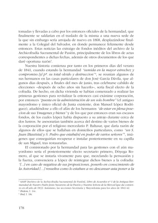 tomadas y llevadas a cabo por los entonces oficiales de la hermandad, que 
finalmente se saldarían en el traslado de la misma a una nueva sede de 
la que sin embargo sería arrojada de nuevo en 1868, desplazándose final-mente 
178 
a la Colegial del Salvador, en donde permanece felizmente desde 
entonces. Estas noticias las extraigo de fondos inéditos del archivo de la 
Archicofradía Sacramental de Pasión, principalmente de los libros de actas 
correspondientes a dichas fechas, además de otros documentos de los que 
daré oportuna razón3. 
Nuestra historia comienza por tanto en los primeros días del verano 
de 1841, cuando estando la hermandad “sumida en la mayor estrechez y 
compromiso [y] pª. su total olvido y destruccion”4, se reunían algunos de 
sus hermanos en las casas particulares de don José García Dávila, que al-gunos 
días después, a finales del mes de junio, tras celebrarse cabildo de 
elecciones –después de ocho años sin hacerlo–, sería fiscal electo de la 
cofradía. De hecho, en dicha vivienda se habían comenzado a realizar las 
primeras gestiones para revitalizar la entonces casi exánime corporación, 
por entonces “puesta en la administración de un solo hombre” (el antiguo 
mayordomo y único oficial de Junta existente, don Manuel López Rodrí-guez), 
añadiéndose a ello el afán de los hermanos “de estar en plena pose-cion 
de sus Ymagenes y bienes” y de los que por entonces eran sus escasos 
fondos, de los cuales López había dispuesto a su antojo durante cerca de 
dos lustros. Se asesorarían también acerca del destino de varios bienes de 
la corporación por el religioso mercedario P. Baltasar, que daría razón de 
algunos de ellos que se hallaban en domicilios particulares, como “un S. 
Juan [Bautista] y S. Pedro que estaba[n] en poder de varios señores” 5, imá-genes 
que conseguirían recuperar e instalar posteriormente en su capilla 
de san Miguel, tras restaurarlas. 
El comisionado por la hermandad para las gestiones con el aún ma-yordomo 
sería el posteriormente electo secretario primero, Dóyega Ro-mero, 
al que se instaría vivamente para que, mezclando la persuasión y 
la fuerza, convenciera a López de reintegrar dichos bienes a la cofradía: 
“[...] en caso de negativa de sus proposiciones, ponerlo en conocimiento de 
la Autoridad […] resueltos como lo estaban a no descansar asta poner a la 
3 AASP [Archivo de la Archicofradía Sacramental de Pasión], Libro de Acuerdos nº 1 de la Antigua Her-mandad 
de Nuestro Padre Jesús Nazareno de la Pasión y Nuestra Señora de la Merced [que da comien-zo 
en el] año de 1833. Asimismo, las secciones Secretaría y Mayordomía para los años de 1841-42. 
4 Ibídem, f. 14v. 
5 Ibid, f. 18r. 
 
