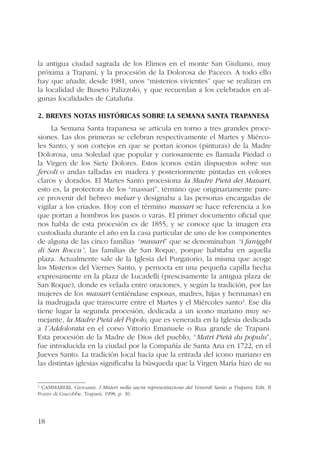 la antigua ciudad sagrada de los Elimos en el monte San Giuliano, muy 
próxima a Trapani, y la procesión de la Dolorosa de Paceco. A todo ello 
hay que añadir, desde 1981, unos “misterios vivientes” que se realizan en 
la localidad de Buseto Palizzolo, y que recuerdan a los celebrados en al-gunas 
18 
localidades de Cataluña. 
2. Breves notas históricas sobre la Semana Santa trapanesa 
La Semana Santa trapanesa se articula en torno a tres grandes proce-siones. 
Las dos primeras se celebran respectivamente el Martes y Miérco-les 
Santo, y son cortejos en que se portan iconos (pinturas) de la Madre 
Dolorosa, una Soledad que popular y curiosamente es llamada Piedad o 
la Virgen de los Siete Dolores. Estos iconos están dispuestos sobre sus 
fercoli o andas talladas en madera y posteriormente pintadas en colores 
claros y dorados. El Martes Santo procesiona la Madre Pietá dei Massari, 
esto es, la protectora de los “massari”, término que originariamente pare-ce 
provenir del hebreo melsar y designaba a las personas encargadas de 
vigilar a los criados. Hoy con el término massari se hace referencia a los 
que portan a hombros los pasos o varas. El primer documento oficial que 
nos habla de esta procesión es de 1855, y se conoce que la imagen era 
custodiada durante el año en la casa particular de uno de los componentes 
de alguna de las cinco familias “massari” que se denominaban “i fanigghi 
di San Roccu”, las familias de San Roque, porque habitaba en aquella 
plaza. Actualmente sale de la Iglesia del Purgatorio, la misma que acoge 
los Misterios del Viernes Santo, y pernocta en una pequeña capilla hecha 
expresamente en la plaza de Lucadelli (prescisamente la antigua plaza de 
San Roque), donde es velada entre oraciones, y según la tradición, por las 
mujeres de los massari (entiéndase esposas, madres, hijas y hermanas) en 
la madrugada que transcurre entre el Martes y el Miércoles santo2. Ese día 
tiene lugar la segunda procesión, dedicada a un icono mariano muy se-mejante, 
la Madre Pietá del Popolo, que es venerada en la Iglesia dedicada 
a l´Addolorata en el corso Vittorio Emanuele o Rua grande de Trapani. 
Esta procesión de la Madre de Dios del pueblo, “Matri Pietà du populu”, 
fue introducida en la ciudad por la Compañía de Santa Ana en 1722, en el 
Jueves Santo. La tradición local hacía que la entrada del icono mariano en 
las distintas iglesias significaba la búsqueda que la Virgen María hizo de su 
2 CAMMARERI, Giovanni: I Misteri nella sacra representazione del Venerdì Santo a Trapani, Edit. Il 
Pozzo di Giacobbe, Trapani, 1998, p. 30. 
 