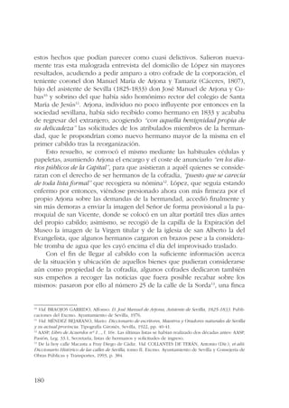 estos hechos que podían parecer como cuasi delictivos. Salieron nueva-mente 
180 
tras esta malograda entrevista del domicilio de López sin mayores 
resultados, acudiendo a pedir amparo a otro cofrade de la corporación, el 
teniente coronel don Manuel María de Arjona y Tamariz (Cáceres, 1807), 
hijo del asistente de Sevilla (1825-1833) don José Manuel de Arjona y Cu-bas10 
y sobrino del que había sido homónimo rector del colegio de Santa 
María de Jesús11. Arjona, individuo no poco influyente por entonces en la 
sociedad sevillana, había sido recibido como hermano en 1833 y acababa 
de regresar del extranjero, acogiendo “con aquella benignidad propia de 
su delicadeza” las solicitudes de los atribulados miembros de la herman-dad, 
que le propondrían como nuevo hermano mayor de la misma en el 
primer cabildo tras la reorganización. 
Esto resuelto, se convocó el mismo mediante las habituales cédulas y 
papeletas, asumiendo Arjona el encargo y el coste de anunciarlo “en los dia-rios 
públicos de la Capital”, para que asistieran a aquél quienes se conside-raran 
con el derecho de ser hermanos de la cofradía, “puesto que se carecía 
de toda lista formal” que recogiera su nómina12. López, que seguía estando 
enfermo por entonces, viéndose presionado ahora con más firmeza por el 
propio Arjona sobre las demandas de la hermandad, accedió finalmente y 
sin más demoras a enviar la imagen del Señor de forma provisional a la pa-rroquial 
de san Vicente, donde se colocó en un altar portátil tres días antes 
del propio cabildo; asimismo, se recogió de la capilla de la Expiración del 
Museo la imagen de la Virgen titular y de la iglesia de san Alberto la del 
Evangelista, que algunos hermanos cargaron en brazos pese a la considera-ble 
tromba de agua que les cayó encima el día del improvisado traslado. 
Con el fin de llegar al cabildo con la suficiente información acerca 
de la situación y ubicación de aquellos bienes que pudieran considerarse 
aún como propiedad de la cofradía, algunos cofrades dedicaron también 
sus empeños a recoger las noticias que fuera posible recabar sobre los 
mismos: pasaron por ello al número 25 de la calle de la Sorda13, una finca 
10 Vid. BRAOJOS GARRIDO, Alfonso: D. José Manuel de Arjona, Asistente de Sevilla, 1825-1833. Publi-caciones 
del Excmo. Ayuntamiento de Sevilla, 1976. 
11 Vid. Méndez Bejarano, Mario: Diccionario de escritores, Maestros y Oradores naturales de Sevilla 
y su actual provincia. Tipografía Gironés, Sevilla, 1922, pp. 40-41. 
12 AASP, Libro de Acuerdos nº 1..., f. 16v. Las últimas listas se habían realizado dos décadas antes: AASP, 
Pasión, Leg. 33.1, Secretaría, listas de hermanos y solicitudes de ingreso. 
13 De la hoy calle Macasta a Fray Diego de Cádiz. Vid. COLLANTES DE TERÁN, Antonio (Dir.), et alii: 
Diccionario Histórico de las calles de Sevilla, tomo II. Excmo. Ayuntamiento de Sevilla y Consejería de 
Obras Públicas y Transportes, 1993, p. 384. 
 