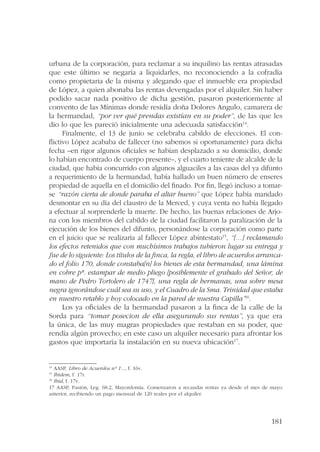 urbana de la corporación, para reclamar a su inquilino las rentas atrasadas 
que este último se negaría a liquidarles, no reconociendo a la cofradía 
como propietaria de la misma y alegando que el inmueble era propiedad 
de López, a quien abonaba las rentas devengadas por el alquiler. Sin haber 
podido sacar nada positivo de dicha gestión, pasaron posteriormente al 
convento de las Mínimas donde residía doña Dolores Angulo, camarera de 
la hermandad, “por ver qué prendas existían en su poder”, de las que les 
dio lo que les pareció inicialmente una adecuada satisfacción14. 
Finalmente, el 13 de junio se celebraba cabildo de elecciones. El con-flictivo 
López acababa de fallecer (no sabemos si oportunamente) para dicha 
fecha –en rigor algunos oficiales se habían desplazado a su domicilio, donde 
lo habían encontrado de cuerpo presente–, y el cuarto teniente de alcalde de la 
ciudad, que había concurrido con algunos alguaciles a las casas del ya difunto 
a requerimiento de la hermandad, había hallado un buen número de enseres 
propiedad de aquella en el domicilio del finado. Por fin, llegó incluso a tomar-se 
“razón cierta de donde paraba el altar bueno” que López había mandado 
desmontar en su día del claustro de la Merced, y cuya venta no había llegado 
a efectuar al sorprenderle la muerte. De hecho, las buenas relaciones de Arjo-na 
con los miembros del cabildo de la ciudad facilitaron la paralización de la 
ejecución de los bienes del difunto, personándose la corporación como parte 
en el juicio que se realizaría al fallecer López abintestato15, “[…] reclamando 
los efectos retenidos que con muchísimos trabajos tubieron lugar su entrega y 
fue de lo siguiente: Los títulos de la finca, la regla, el libro de acuerdos arranca-do 
el folio 170, donde constaba[n] los bienes de esta hermandad, una lámina 
en cobre pª. estampar de medio pliego [posiblemente el grabado del Señor, de 
mano de Pedro Tortolero de 1747], una regla de hermanas, una sobre mesa 
negra ignorándose cuál sea su uso, y el Cuadro de la Sma. Trinidad que estaba 
en nuestro retablo y hoy colocado en la pared de nuestra Capilla”16. 
Los ya oficiales de la hermandad pasaron a la finca de la calle de la 
Sorda para “tomar posecion de ella asegurando sus rentas”, ya que era 
la única, de las muy magras propiedades que restaban en su poder, que 
rendía algún provecho; en este caso un alquiler necesario para afrontar los 
gastos que importaría la instalación en su nueva ubicación17. 
14 AASP, Libro de Acuerdos nº 1..., f. 16v. 
15 Ibidem, f. 17r. 
16 Ibid, f. 17v. 
17 AASP, Pasión, Leg. 68.2, Mayordomía. Comenzaron a recaudar rentas ya desde el mes de mayo 
anterior, recibiendo un pago mensual de 120 reales por el alquiler. 
181 
 