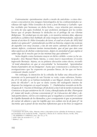 182 
Curiosamente –permítaseme citarlo a modo de anécdota– a estas elec-ciones 
concurrieron dos insignes historiógrafos de las confraternidades se-villanas 
del siglo: Félix González de León y José Bermejo y Carballo –que 
fue recibido por hermano en dicha fecha–, cuya relación por entonces 
ya sería de una agria rivalidad, lo que podemos atestiguar por las ácidas 
líneas que el propio Bermejo le dedicaba en el prólogo de sus Glorias 
Religiosas: “Es verdad que en este siglo, y en nuestros mismos días, algunos 
periódicos y folletos han hablado de estas insignes Hermandades, especial-mente 
el escritor D. Félix Gonzalez de Leon, el cual en el año de 1852 le[s] 
dedicó un opúsculo18, pretendiendo escribir su historia; empero las noticias 
de aquellos son muy escasas; y las de este autor, además de adolecer del 
mismo defecto, contienen tantas inexactitudes, que al par que dan una 
idea equívoca de dichas corporaciones, dejan en ansiedad al que aspira á 
saber algo de lo mucho que en las mismas hay que admirar”19. 
Sería elegido como hermano mayor en dicho cabildo –como ya he an-ticipado– 
don Manuel María Arjona, y como nuevo mayordomo el recién 
ingresado Bermejo. Arjona, en su primera alocución como electo, recordó 
“el total abandono en que se encontraba” la hermandad, “ignorándose 
hasta el paradero de sus Imágenes”, hasta que comenzaron a realizarse las 
averiguaciones que he expuesto en pasadas líneas, de las que en breve 
continuaré dando razón20. 
Sin embargo, la intención de la cofradía de hallar una ubicación per-manente 
en la parroquial de san Vicente se vería, como sabemos, frustra-da; 
el 11 de julio ya se habían trasladado a san Miguel, donde se celebrará 
junta de oficiales21, en la que se daría cuenta del malogrado intento de 
disponer las imágenes en aquel templo: “[…] habiéndose reunido en la Pa-rroquia 
de S. Vicente el Domingo 20 de Junio a las 6 de la tarde en Junta de 
Comision a la que asistieron los SS. Cura y Beneficiados de dha. Parroquia 
pª. tratar del modo y forma conveniente pª. la Colocacion del Altar y de-más 
particulares, vieron con sorpresa que se negaban a consentir en ceder 
la Capilla llamada de los Remedios y por consiguiente á que se permitiera 
de variar de altares y que la Capilla que nos cedían era la de paso pª. la 
Sacristía: que a pesar de las muchas reflexiones que se les hizo se negaron 
18 GONZÁLEZ DE LEÓN, Félix: Historia crítica y descriptiva de las cofradías de Penitencia, Sangre y 
Luz fundadas en la ciudad de Sevilla..., Imprenta y librería de D. Antonio Álvarez, Sevilla, 1852. 
19 Vid. BERMEJO Y CARBALLO, José, Op. Cit., p. VI. 
20 AASP, Libro de Acuerdos nº 1..., f. 12r. 
21 Ibídem, f. 12v. 
 