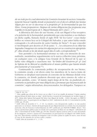 de un todo por lo cual determinó la Comisión levantar la secion é inmedia-tamente 
buscar Capilla donde se pusiese[n] con el decoro debido las Santas 
Yfigies por no ser ni decorosa ni a propósito pª. la hermandad la que los 
SSres. Curas propusieron. Despues de varias diligencias fue propuesta una 
Capilla en la parroquia de S. Miguel llamada del S. Jose […]”22. 
A diferencia del clero de san Vicente, el de san Miguel sí fue receptivo 
a la petición de la hermandad, permitiendo que esta instalara a sus titulares 
en dicha capilla, llamada desde el siglo XVII “de los Caros” –cuyo titular 
letífico se venera hoy en la Colegial del Salvador, y que antes había estado 
consagrada a la advocación de santa Catalina de Siena23– lo que concedió 
el Arzobispado por decreto el 25 de junio: “[…] se colocaron en su Altar las 
Sagradas Ymagenes sin variación alguna por ser su construcion apropósito 
pª. ellas donde se les dá desde aquel día el culto correspondiente”24. 
Esto permitió a la hermandad retomar su vida con intención de nor-malizarla, 
asentándose seguidamente en la nueva collación (muy próxima, 
en cualquier caso, a la antigua Casa Grande de la Merced de la que se 
había visto obligada a marcharse tras “la Orden del Gouierno pª. qº. [en] 
la Yglesia de la Merced se estableciera el museo público que hauía tenido 
precisamente qº evacuarla”25). 
Continuando la comenzada política de recuperación de sus bienes, 
la comisión creada a tal efecto entre los miembros de la nueva Junta de 
Gobierno se desplazó nuevamente al convento de las Mínimas donde vivía 
la camarera, en donde pudieron discernir que otros enseres de valor se 
habían perdido, como “el manto negro largo de la Sra. no pudiendo en-contrarse 
su paradero por mas diligencias y promesas que ha practicado la 
comisión”, según informaban, descorazonados, los delegados. Tampoco se 
22 Ibid, ff. 12v.-13r. 
23 “Otra capilla que dizen de los Caros con su Altar Y en el un retablo de pintura Y Santa catalina 
deçena [Siena] de Bulto tiene su rreja”. AGAS [Archivo General del Arzobispado de Sevilla], legajo nº 
2975: Bisita dela Yglesia Parroquial Del Señor San Miguel de Sevilla... (1624). Recogido en PRIETO 
GORDILLO, Juan: “La parroquia de san Miguel en 1624”, Laboratorio de Arte 11, Universidad de Sevilla 
(1998), pp. 476-484. 
24 AASP, Libro de Acuerdos nº 1..., f. 13v. La entrada a esta desaparecida capilla y su reja pueden 
apreciarse en un lienzo, Interior de la parroquia de san Miguel durante un sermón, hoy de propiedad 
particular, obra de Francisco Cabral Bejarano de 1857, publicado por PASTOR TORRES, Álvaro: “Dos 
nuevas aportaciones gráficas para el estudio de la parroquia sevillana de san Miguel”, Laboratorio de 
Arte 7, Universidad de Sevilla (1998), pp. 355-366. Tenemos algunas noticias sobre el coste del traslado 
de las imágenes, enseres y ajuares de la hermandad a la parroquial de san Miguel (vid. AASP, Pasión, 
Leg. 68.2, Mayordomía: trasladar las imágenes costó 16 reales; pintar la capilla de nuevo, otros 30 más 
el coste de dos almudes de cal (tres reales y medio). 
25 AASP, Libro de Acuerdos nº 1..., f. 15r. 
183 
 