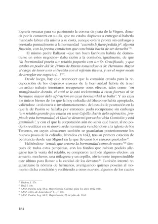 lograría rescatar para su patrimonio la corona de plata de la Virgen, dona-da 
por la camarera en su día, que no estaba dispuesta a entregar al haberla 
mandado labrar ella misma a su costa, aunque estaría pronta sin embargo a 
prestarla puntualmente a la hermandad “cuando le fuese pedida pª. alguna 
función, con la presisa condicion que concluida havía de ser devuelta”26. 
184 
El mismo padre Baltasar –que tan buen factótum habría de demos-trarse 
en estos negocios– daba razón a la comisión, igualmente, de que 
“la hermandad poseía un retablo pequeño con un Sr. Crucificado, y que 
estaba en poder del Sr. Primo de Rivera tomandose el Sr. Hermano Mayor 
el cargo de tener una entrevista con el referido Rivera, y ver el mejor modo 
de arreglar ese negocio […]”27. 
Desde luego, hay que reconocer que la comisión creada para la re-cuperación 
de los dispersos enseres de la hermandad habría de tener 
un arduo trabajo: intentaron recuperarse otros efectos, tales como “un 
manifestador dorado, el cual se le está reclamando a vivas fuerzas al Sr. 
hermano mayor dela espiración en cuya hermandad se halla”. Y no eran 
los únicos bienes de los que la hoy cofradía del Museo se había apropiado, 
valiéndose –voluntaria o involuntariamente– del estado de postración en la 
que la de Pasión se hallaba por entonces: pudo recuperarse sin embargo 
“un retablo grande que estaba en una Capilla detrás dela espiración, pro-pio 
de esta hermandad, el Cual se desarmó por orden dela Comisión y está 
guardado”, y con el que la corporación aún no sabía qué hacer, al no po-derlo 
reutilizar en su nueva sede: terminaría vendiéndose a la iglesia de los 
Terceros, en cuyos almacenes también se guardarían posteriormente los 
nuevos pasos de la cofradía, labrados en 1843, tras su primera estación de 
penitencia desde san Miguel en la que llevaron los enseres prestados28. 
Habiéndose “tenido que crearse la hermandad como de nuevo”29 des-pués 
de todas estas peripecias, con los fondos que habían podido alle-garse 
tras la venta del retablo, se compraron también algunos efectos: un 
armario, mecheros, una milagrera y un cepillo, obviamente imprescindible 
este último para llamar a la caridad de los devotos30. También intentó re-gularizarse 
la nómina de hermanos, averiguando quiénes poseían al mo-mento 
dicha condición y recibiendo a otros nuevos, algunos de los cuales 
26 Ibidem, f. 17v. 
27 Ibid, f. 18r. 
28 AASP, Pasión, Leg. 68.2, Mayordomía. Cuentas para los años 1842-1844. 
29 AASP, Libro de Acuerdos nº 1..., f. 18v. 
30 AASP, Pasión, Leg. 68.2, Mayordomía, 23 de julio de 1841. 
 