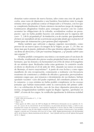 donarían varios enseres de nueva factura, tales como una cruz de guía de 
caoba, unas varas de diputados y una bandera; buscándose entre la magra 
nómina otros que pudieran costear el Simpecado y el Senatus, con los que 
se completaría finalmente el hasta entonces inconcluso juego de insignias. 
Continuaron allegándose fondos para conseguir recursos con los cuales 
acometer las obligaciones de la cofradía, acordándose realizar un presu-puesto 
–que no había podido hacerse con antelación por la urgencia del 
caso– “[...] de lo yá gastado pª. la traslación y se de cuenta: que igualmente 
formen un manifiesto de las ocurrencias acaecidas desde que se practicó el 
primer paso de restauración y por quienes [fue] originada”31. 
Había también que subvenir a algunas urgentes necesidades, como 
proveer de un nuevo ajuar a la imagen de la Virgen, ya que “[...] N. Sra. no 
tiene mas que lo puesto, pidiendo á Dios que ilumine alguna alma Cristia-na 
llena de devoción y Celo por nuestras Imágenes, y qº pueda cubrir caso 
185 
tan urgente”32. 
Sí había podido conseguirse una túnica y un manto para el san Juan de 
la cofradía, reutilizando dos piezas usadas propiedad hasta entonces de un 
hermano, que las donaría a la hermandad con el fin de dotar al Evangelista 
de un mínimo ajuar. Realizadas todas estas gestiones, la comisión creada 
al efecto se disolvería el 23 de julio de 1841, dejando sus tareas en manos 
de Bermejo, el nuevo mayordomo33. A partir de esas fechas y como signo 
manifiesto de esta recuperación, comenzarán a realizarse con frecuencia 
reuniones de comisiones y cabildos de oficiales y generales; proveyéndose 
asimismo cargos que, por renuncia o desistimiento de sus titulares, habían 
quedado vacantes –caso del padre espiritual, del consiliario primero o de 
la camarera– o cuya nómina no había podido completarse en las escasas 
jornadas que habían transcurrido entre la convocatoria del primer cabil-do 
y su celebración de hecho, caso de los doce diputados prescritos por 
norma, reorganizándose también según las Reglas vigentes, aprobadas en 
180834, el resto de los cargos. Se certificaba igualmente la dolorosa realidad 
31 AASP, Libro de Acuerdos nº 1..., f. 14r. 
32 Ibídem, f. 19r. 
33 Ibid, f. 19v. 
34 Entre agosto de 1806 y mayo de 1807 las Reglas de 1598 fueron reformadas en sus capítulos 10, 11, 
12 y 23 –acerca de la concurrencia de las hermanas a la procesión del Jueves Santo, y sobre la uni-formidad 
del cuerpo de nazarenos–, autorizándose finalmente el 28 de abril de 1808. La hermandad 
de Pasión conserva copia de tales Reglas realizada en 1842 para sustituir el deteriorado y hoy perdido 
original, costeada por el hermano don Luis de la Vega: AASP, Reglas pertenecientes á la Hermandad 
del Sr. de la Pasion y María Santísima de la Merced… esta Cofradía sita hoy en la Rl. Iglesia Parroquial 
del Sr. S. Miguel. 
 