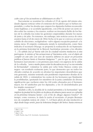 187 
culto caso qº los acreedores se o[b]stinasen en ellos” 40. 
Nuevamente se reunirían los cofrades el 15 de agosto del mismo año, 
dando algunas noticias sobre el comienzo de los pleitos que se habían em-prendido, 
y sobre las deudas que empero los diputados habían reconocido 
como legítimas; y se acordaba igualmente, con el fin de poner un cierto or-den 
sobre las cuentas y los enseres, realizar un inventario fiable de los bie-nes 
de la cofradía tras todas las gestiones emprendidas durante los meses 
de junio y de julio. No tenemos, sin embargo, más noticias acerca de estos 
asuntos hasta el 23 de enero de 1842, fecha en la que se convoca un nuevo 
cabildo de elecciones, reeligiéndose –salvo alguna excepción puntual– a la 
misma mesa. El empeño continuaría siendo la normalización, como bien 
indicaba el secretario Dóyega: se proponía la realización de un Septenario 
en la próxima festividad de la Merced, haciéndose presente a los oficiales 
“[…] lo sabido [sic] qº havia sido [en la ciudad] nuestra traslacion á esta 
parroquia, lo mismo qº las actuaciones qº haviamos echo, con el objeto de 
cumplir en este año con uno de nuestros deberes en sacar en procesión 
publica el Jueves Santo á Nuestras Imágenes”41, por lo que se citaría a los 
hermanos nuevamente y con premura para tratar con urgencia de la salida 
de la cofradía, “unico medio para evitar la decadencia en qº se encontraba 
la hermandad”, votándose la salida por ocho bolas blancas contra seis 
negras –un resultado realmente justo, lo que demuestra que no todos los 
oficiales estaban de acuerdo en afrontar los importantes desembolsos que 
esta generaría, máxime teniendo aún pendientes importantes deudas de la 
salida de 1833– y estimándose las cuotas de los hermanos que finalmente 
la posibilitarían, aportando los miembros de la junta cantidades de diversa 
significación que oscilaron entre los 240 reales abonados por el hermano 
mayor, los 40 satisfechos por los diputados, y los 16 desembolsados por 
los simples nazarenos42. 
Añadido a ello, la alcaldía de la ciudad permitiría a la hermandad “que 
implore la piedad de los fieles en la plaza de abastos para sacar su cofradía 
en la próxima Semana Santa”, con el fin de allegar algunos fondos43. El 
tiempo, como veremos, le daría la razón al secretario: el propio Bermejo 
nos da cumplida noticia de cómo “[...] el buen efecto de esta resolución se 
dejó desde luego sentir, pues la Soberana Imágen del Señor, hasta entonces 
40 Ibid, f. 20v. 
41 Ibid, f. 24v. 
42 Ibid, f. 25v. 
43 AASP, Pasión, Leg. 8.10. Secretaría, Ayuntamiento. 
 