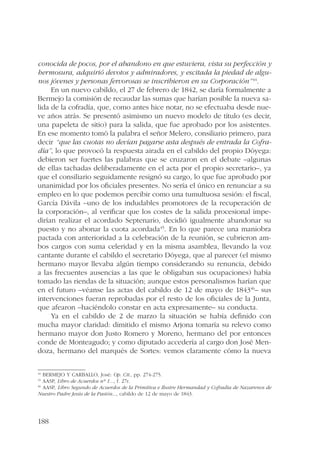 conocida de pocos, por el abandono en que estuviera, vista su perfección y 
hermosura, adquirió devotos y admiradores, y escitada la piedad de algu-nos 
188 
jóvenes y personas fervorosas se inscribieron en su Corporación”44. 
En un nuevo cabildo, el 27 de febrero de 1842, se daría formalmente a 
Bermejo la comisión de recaudar las sumas que harían posible la nueva sa-lida 
de la cofradía, que, como antes hice notar, no se efectuaba desde nue-ve 
años atrás. Se presentó asimismo un nuevo modelo de título (es decir, 
una papeleta de sitio) para la salida, que fue aprobado por los asistentes. 
En ese momento tomó la palabra el señor Melero, consiliario primero, para 
decir “que las cuotas no devían pagarse asta después de entrada la Cofra-día”, 
lo que provocó la respuesta airada en el cabildo del propio Dóyega: 
debieron ser fuertes las palabras que se cruzaron en el debate –algunas 
de ellas tachadas deliberadamente en el acta por el propio secretario–, ya 
que el consiliario seguidamente resignó su cargo, lo que fue aprobado por 
unanimidad por los oficiales presentes. No sería el único en renunciar a su 
empleo en lo que podemos percibir como una tumultuosa sesión: el fiscal, 
García Dávila –uno de los indudables promotores de la recuperación de 
la corporación–, al verificar que los costes de la salida procesional impe-dirían 
realizar el acordado Septenario, decidió igualmente abandonar su 
puesto y no abonar la cuota acordada45. En lo que parece una maniobra 
pactada con anterioridad a la celebración de la reunión, se cubrieron am-bos 
cargos con suma celeridad y en la misma asamblea, llevando la voz 
cantante durante el cabildo el secretario Dóyega, que al parecer (el mismo 
hermano mayor llevaba algún tiempo considerando su renuncia, debido 
a las frecuentes ausencias a las que le obligaban sus ocupaciones) había 
tomado las riendas de la situación; aunque estos personalismos harían que 
en el futuro –véanse las actas del cabildo de 12 de mayo de 184346– sus 
intervenciones fueran reprobadas por el resto de los oficiales de la Junta, 
que afearon –haciéndolo constar en acta expresamente– su conducta. 
Ya en el cabildo de 2 de marzo la situación se había definido con 
mucha mayor claridad: dimitido el mismo Arjona tomaría su relevo como 
hermano mayor don Justo Romero y Moreno, hermano del por entonces 
conde de Monteagudo; y como diputado accedería al cargo don José Men-doza, 
hermano del marqués de Sortes: vemos claramente cómo la nueva 
44 BERMEJO Y CARBALLO, José: Op. Cit., pp. 274-275. 
45 AASP, Libro de Acuerdos nº 1..., f. 27r. 
46 AASP, Libro Segundo de Acuerdos de la Primitiva e Ilustre Hermandad y Cofradía de Nazarenos de 
Nuestro Padre Jesús de la Pasión..., cabildo de 12 de mayo de 1843. 
 