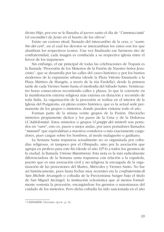 divino Hijo; por eso se le llamaba al jueves santo el día de “l´ammucciata” 
(el escondite) de Jesús en el huerto de los olivos3. 
Existe un curioso ritual, llamado del intercambio de la cera, o “scam-bio 
dei ceri”, en el cual los devotos se intercambian los cirios con los que 
alumbran los respectivos iconos. Una vez finalizado ese hermoso rito de 
confraternidad, cada imagen es conducida a su respectiva iglesia entre el 
fervor de los trapaneses. 
Sin embargo, el eje principal de todas las celebraciones de Trapani es 
la llamada “Procesión de los Misterios de la Pasión de Nuestro Señor Jesu-cristo”, 
que se desarrolla por las calles del casco histórico y por los barrios 
modernos de la expansión urbana (desde la Plaza Vittorio Emanuele a la 
Plaza Mártires de Hungría, a través de la rúa Fardella), desde la primera 
tarde de cada Viernes Santo hasta el mediodía del Sábado Santo. Veinticua-tro 
horas consecutivas recorriendo calles y plazas, lo que la convierte en 
la manifestación externa religiosa más extensa en duración y recorrido de 
toda Italia. La organización de la procesión se realiza en el interior de la 
Iglesia del Purgatorio, en pleno centro histórico, que es la actual sede per-manente 
de los grupos o misterios, donde pueden visitarse todo el año. 
Forman parte de la misma veinte grupos de la Pasión. Dieciocho 
misterios propiamente dichos y los pasos de la Urna y de la Dolorosa 
(L´Addolorata). Estos misterios o grupos (I gruppi dei misteri) son porta-dos 
en “vare”, esto es, pasos o mejor andas, por unos portadores llamados 
“massari” que equivaldrían a nuestros costaleros o más exactamente carga-dores, 
19 
pues cargan sobre los hombros, al modo malagueño o gaditano. 
La Semana Santa trapanesa actualmente no es organizada por cofra-días 
religiosas, ni tampoco por el Obispado, sino por la asociación que 
agrupa ex profeso para este fin (desde el año 1974) a todos los gremios de 
la ciudad, la llamada Unione Maestranze. Esta nota es la más radicalmente 
diferenciadora de la Semana santa trapanesa con relación a la española, 
puesto que es una asociación civil y no religiosa la encargada de la orga-nización 
de las procesiones del Martes, Miércoles y Viernes Santo. No fue 
así históricamente, pues hasta fechas muy recientes era la confraternita di 
San Michele Arcangelo o cofradía de la Preciosísima Sangre bajo el título 
de San Miguel Arcángel, la institución eclesiástica que al menos formal-mente 
sostenía la procesión, encargándose los gremios o maestranzas del 
cuidado de los misterios. Pero dicha cofradía ha sido sancionada en el año 
3 CAMMARERI, Giovanni, op.cit., p. 32. 
 