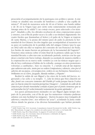 procesión el acompañamiento de la parroquia con acólitos y preste. A este 
cortejo se añadiría una escuadra de batidores a caballo y una capilla de 
música50. El total de nazarenos sería de 40 en el Señor, una banda militar 
y de 36 en la Virgen (que por cierto sería someramente restaurada por 
Astorga antes de la salida51): un cortejo escaso, pero adecuado a los tiem-pos52. 
190 
Añadido a ello, los oficiales recabaron de otras corporaciones pasos 
y enseres, con el fin de poder sacar a la calle a sus titulares dignamente: los 
cuatro faroles que iluminaban al Señor y el palio de la Virgen se trajeron 
de santa Marina, y la peana del mismo paso de palio la prestaría la her-mandad 
de los Gitanos; los dos ángeles que acompañaban al nazareno en 
su paso en sustitución de la perdida talla del antiguo Cirineo (por lo que 
en 1842 salió sin ella) se trajeron del convento de san Francisco de Paula. 
Los faroles de mano fueron un préstamo de la Sacramental del Sagrario53. 
Tenemos otras noticias sobre el éxito final de la primera salida que la her-mandad 
llevaría a cabo tras este accidentado período, noticias con las que 
deseo concluir este breve trabajo, dejando ya asentada de manera estable a 
la corporación en su nueva sede: vestidos ya con las túnicas negras que a 
día de hoy conforman el hábito de la cofradía –aunque en años posteriores 
volverían a cambiarlas–, hizo su estación “[...] siendo una de las mejores 
que salieron este año, tanto por su orden Compostura y silencio, sino por el 
adorno de sus pasos, circunspeccion, orden en sus hermanos Nazarenos y 
brillantes en su Clero, Juzgado, Banda militar, y Piquete”. 
Realizó la salida de san Miguel a las cinco de la tarde del Jueves, re-gresando 
a las ocho a su templo: “[...] fue la única que hizo estación ese 
día, Juntó un concurso inmenso del Pueblo pª verla porque hacía 9 años 
que no hacía estación nuestra peregrina Ymagen […] estando la calle de la 
estacion por donde transitaba cortado el paso por el jentío inmenso que se 
aclomeraba [sic] pª verla [estando] sumamente la gente apiñada […]”. 
Los pasos permanecieron montados en san Miguel algún tiempo des-pués 
de la procesión, con el fin de que los numerosos visitantes pudieran 
admirar con más facilidad las imágenes: “fueron los pasos muy Cargados de 
adornos y mucha Cera”, nos refieren las actas54, acordando la Junta emitir 
oficios dando las gracias a las diversas hermandades que habían prestado 
50 AASP, Pasión, Leg. 8.10, Secretaría, Comandancia General Provincial de Sevilla. AASP, Pasión, Leg. 
68.2, Mayordomía. Se pagó a los costaleros de ambos pasos 310 reales, y a la banda 280. 
51 AASP, Pasión, Leg. 68.2, Mayordomía. Se pagaron 16 reales por el arreglo. 
52 AASP, Pasión, Leg. 33.1, Secretaría, listas de hermanos y solicitudes de ingreso. 
53 AASP, Pasión, Leg. 68.2, Mayordomía. 
54 AASP, Libro de Acuerdos nº 1..., ff. 30v-31r. 
 