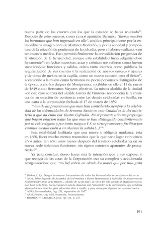buena parte de los enseres con los que la estación se había realizado55. 
Después de estos sucesos, como ya nos apuntaba Bermejo, “fueron muchos 
los hermanos que han ingresado en ella”, atraídos principalmente por la ex-traordinaria 
imagen obra de Martínez Montañés, y por la seriedad y compos-tura 
de la estación de penitencia de la cofradía, pese a haberse realizado con 
tan escasos medios. Esto permitió finalmente la consolidación progresiva de 
la situación de la hermandad, aunque esta estabilidad fuera adquiriéndose 
lentamente56: en fechas sucesivas, actas y crónicas nos refieren cómo fueron 
sucediéndose funciones y salidas, cultos tanto internos como públicos, la 
regularización de sus cuentas y la realización de nuevos enseres y ajuares 
y de obras de mejora en la capilla, como un nuevo camarín para el Señor57, 
accediendo a la misma como hermanos no pocos personajes distinguidos de 
la época, como los duques de Montpensier, recibidos en ella el 15 de enero 
de 1849 como Hermanos Mayores efectivos. La misma alcaldía de la ciudad 
–en este caso se trata del alcalde García de Vinuesa– reconocería la relevan-cia 
de su estación de penitencia entre las demás celebradas en Sevilla, en 
191 
una carta a la corporación fechada el 17 de marzo de 1859: 
“Vna de las procesiones que mas han contribuido siempre a la celebri-dad 
de las solemnidades de Semana Santa en esta Ciudad es la del minis-terio 
a que da culto esa Ylustre Cofradía. En el presente año me propongo 
que hagan estacion todas las que mas se han distinguido constantemente 
por su celo religioso y por tanto ruego a V.S. se sirva promover y facilitar por 
cuantos medios estén a su alcance la salida [...]”58. 
Esta estabilidad facilitaría que una nueva y obligada mudanza, ésta 
en 1868, fuera mucho menos traumática que la que tuvo lugar veinticinco 
años antes: tan sólo unos meses después del traslado celebraba ya en su 
nueva sede solemnes funciones, sin signos externos aparentes de preca-riedad59. 
Ya para concluir, deseo hacer mía la intención que antes expuse, y 
que recogía de las actas de la Corporación tras su compleja y accidentada 
reorganización: que “no [se] echen en olvido los males que por una gran 
55 Ibídem, f. 33r. Desgraciadamente, los nombres de todas las hermandades no se citan en las actas. 
56 AASP, Libro Segundo de Acuerdos de la Primitiva e Ilustre Hermandad y Cofradía de Nazarenos de 
Nuestro Padre Jesús de la Pasión..., cabildo de 12 de mayo de 1843. En este cabildo el Hermano Mayor, 
don Juan de la Vega, hacía constar en acta la situación aún “miserable” de la corporación, que vendería 
algunos bienes muebles para adecentar altar y capilla, y para conseguir algunos necesarios enseres. 
57 AGAS, Hermandades, Leg. 221, septiembre de 1857. 
58 AASP, Pasión, Leg. 8.10. Secretaría, Ayuntamiento. 
59 BERMEJO Y CARBALLO, José: Op. Cit., p. 276. 
 