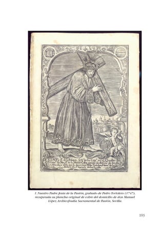 193 
1. Nuestro Padre Jesús de la Pasión, grabado de Pedro Tortolero (1747), 
recuperada su plancha original de cobre del domicilio de don Manuel 
López. Archicofradía Sacramental de Pasión, Sevilla. 
 