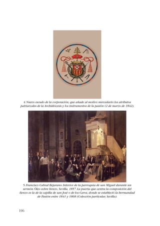 4. Nuevo escudo de la corporación, que añade al motivo mercedario los atributos 
patriarcales de la Archidiócesis y los instrumentos de la pasión (2 de marzo de 1842). 
5. Francisco Cabral Bejarano. Interior de la parroquia de san Miguel durante un 
sermón. Óleo sobre lienzo, Sevilla, 1857. La puerta que centra la composición del 
lienzo es la de la capilla de san José o de los Caros, donde se estableció la hermandad 
196 
de Pasión entre 1841 y 1868 (Colección particular, Sevilla). 
 