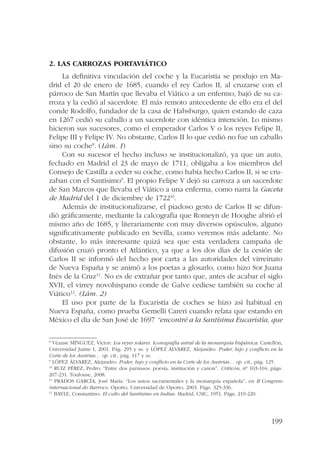 199 
2. Las carrozas portaviático 
La definitiva vinculación del coche y la Eucaristía se produjo en Ma-drid 
el 20 de enero de 1685, cuando el rey Carlos II, al cruzarse con el 
párroco de San Martín que llevaba el Viático a un enfermo, bajó de su ca-rroza 
y la cedió al sacerdote. El más remoto antecedente de ello era el del 
conde Rodolfo, fundador de la casa de Habsburgo, quien estando de caza 
en 1267 cedió su caballo a un sacerdote con idéntica intención. Lo mismo 
hicieron sus sucesores, como el emperador Carlos V o los reyes Felipe II, 
Felipe III y Felipe IV. No obstante, Carlos II lo que cedió no fue un caballo 
sino su coche8. (Lám. 1) 
Con su sucesor el hecho incluso se institucionalizó, ya que un auto, 
fechado en Madrid el 23 de mayo de 1711, obligaba a los miembros del 
Consejo de Castilla a ceder su coche, como había hecho Carlos II, si se cru-zaban 
con el Santísimo9. El propio Felipe V dejó su carroza a un sacerdote 
de San Marcos que llevaba el Viático a una enferma, como narra la Gaceta 
de Madrid del 1 de diciembre de 172210. 
Además de institucionalizarse, el piadoso gesto de Carlos II se difun-dió 
gráficamente, mediante la calcografía que Romeyn de Hooghe abrió el 
mismo año de 1685, y literariamente con muy diversos opúsculos, alguno 
significativamente publicado en Sevilla, como veremos más adelante. No 
obstante, lo más interesante quizá sea que esta verdadera campaña de 
difusión cruzó pronto el Atlántico, ya que a los dos días de la cesión de 
Carlos II se informó del hecho por carta a las autoridades del virreinato 
de Nueva España y se animó a los poetas a glosarlo, como hizo Sor Juana 
Inés de la Cruz11. No es de extrañar por tanto que, antes de acabar el siglo 
XVII, el virrey novohispano conde de Galve cediese también su coche al 
Viático12. (Lám. 2) 
El uso por parte de la Eucaristía de coches se hizo así habitual en 
Nueva España, como prueba Gemelli Careri cuando relata que estando en 
México el día de San José de 1697 “encontré a la Santísima Eucaristía, que 
8 Véanse MÍNGUEZ, Víctor: Los reyes solares. Iconografía astral de la monarquía hispánica. Castellón, 
Universidad Jaime I, 2001. Pág. 295 y ss. y LÓPEZ ÁLVAREZ, Alejandro: Poder, lujo y conflicto en la 
Corte de los Austrias… op. cit., pág. 117 y ss. 
9 LÓPEZ ÁLVAREZ, Alejandro: Poder, lujo y conflicto en la Corte de los Austrias… op. cit., pág. 125. 
10 RUIZ PÉREZ, Pedro: “Entre dos parnasos: poesía, institución y canon”. Criticón, nº 103-104, págs. 
207-231. Toulouse, 2008. 
11 PRADOS GARCÍA, José María: “Los autos sacramentales y la monarquía española”, en II Congreso 
internacional do Barroco. Oporto, Universidad de Oporto, 2003. Págs. 325-336. 
12 BAYLE, Constantino: El culto del Santísimo en Indias. Madrid, CSIC, 1951. Págs. 219-220. 
 