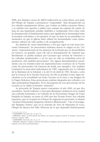 2000, por distintas causas de difícil explicación en cortas líneas, por parte 
del Obispo de Trapani a permanecer “suspendida”. Han desaparecido así 
los cofrades propiamente dichos, que vestían un hábito nazareno blanco 
y se cubrían con capucha o antifaz rojo, aunque sin capirote de cartón. Se 
trata de una importante pérdida simbólica y sentimental. Pero sobre todo 
ha desaparecido el fundamental enlace que significaba la hermandad entre 
la jerarquía eclesiástica y los gremios, lo que no deja de ser paradójico en 
momentos en que la Iglesia debe utilizar las hermandades como instru-mentos 
20 
valiosos de vida católica y de evangelización. 
En opinión de varios historiadores, a los que sigue en este tema Gio-vanni 
Cammareri4, las procesiones sicilianas tienen su origen en las “Ca-sazze”, 
representaciones de los misterios de la Pasión que se desarrollaban 
en Génova, en grandes casas (de ahí la denominación de Casazze que 
literalmente se podría traducir por Casonas) que servían de Oratorios a 
las cofradías penitenciales, y en las que no sólo se realizaban actos de 
penitencia, sino también procesiones5. Así, siguen denominándose actual-mente 
con ese término tanto las representaciones escénicas de la Pasión 
como las procesiones (la Casazza de Avola, por ejemplo). Cita también 
Cammareri la procesión palermitana de 1590, organizada por la Cofradía 
de la Madonna de la Soledad, y la del 11 de abril de 1591, llevada a cabo 
por la Casazza de la Nación Genovesa. En ella se portaba (como sigue ha-ciéndose 
en la actualidad) un Cristo Yacente en la urna y una Imagen de 
la Virgen Dolorosa. Estas procesiones estaban integradas por cofrades y en 
ellas participaban flagelantes. En la descripción de esas procesiones de las 
Casazza ya se utiliza el término “misterios”. 
La procesión de Trapani parece remontarse al año 1602, en que dos 
sacerdotes, Nicolò Galluzzo y Giovanni Manriquez instituyen en la ciudad 
una cofradía homónima a la Cofradía de la Preciosísima Sangre de Cristo 
fundada en España, en torno al 1450, por San Vicente Ferrer. Esa cofradía 
trapanesa, que se ocupará en el futuro de organizar la procesión, se titulará 
“Societas Pretiosissimi Sanguinis Christi et Misteriorum”6. Cita el investiga-dor 
Beppino Tartaro7 que en la relación de 1614 de Monseñor La Cava, 
Obispo de Mazara del Vallo (Diócesis de la que dependió históricamente 
4 CAMMARERI, Giovanni, op. cit, pp. 7-9. 
5 SERRAINO, Mario: La Processione dei Misteri. La Casazza magna, Comune di Trapani, Assessorato 
Turismo, Trapani, 1980. 
6 CAMMARERI, Giovanni, op. cit., p. 11. 
7 TARTARO, Beppino: Origine e divenire dei Misteri di Trapani, artículo publicado en la web del autor 
trapanés www.processionemisteritp.it 
 
