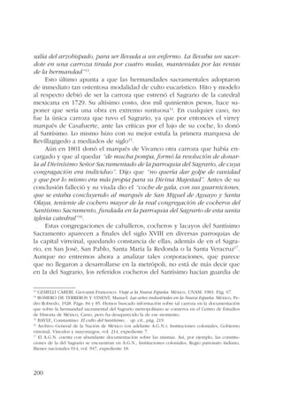 salía del arzobispado, para ser llevada a un enfermo. La llevaba un sacer-dote 
200 
en una carroza tirada por cuatro mulas, mantenidas por las rentas 
de la hermandad”13. 
Esto último apunta a que las hermandades sacramentales adoptaron 
de inmediato tan ostentosa modalidad de culto eucarístico. Hito y modelo 
al respecto debió de ser la carroza que estrenó el Sagrario de la catedral 
mexicana en 1729. Su altísimo costo, dos mil quinientos pesos, hace su-poner 
que sería una obra en extremo suntuosa14. En cualquier caso, no 
fue la única carroza que tuvo el Sagrario, ya que por entonces el virrey 
marqués de Casafuerte, ante las críticas por el lujo de su coche, lo donó 
al Santísimo. Lo mismo hizo con su mejor estufa la primera marquesa de 
Revillagigedo a mediados de siglo15. 
Aún en 1801 donó el marqués de Vivanco otra carroza que había en-cargado 
y que al quedar “de mucha pompa, formó la resolución de donar-la 
al Divinísimo Señor Sacramentado de la parroquia del Sagrario, de cuya 
congragación era individuo”. Dijo que “no quería dar golpe de vanidad 
y que por lo mismo era más propia para su Divina Majestad”. Antes de su 
conclusión falleció y su viuda dio el “coche de gala, con sus guarniciones, 
que se estaba concluyendo al marqués de San Miguel de Aguayo y Santa 
Olaya, teniente de cochero mayor de la real congregación de cocheros del 
Santísimo Sacramento, fundada en la parroquia del Sagrario de esta santa 
iglesia catedral”16. 
Estas congregaciones de caballeros, cocheros y lacayos del Santísimo 
Sacramento aparecen a finales del siglo XVIII en diversas parroquias de 
la capital virreinal, quedando constancia de ellas, además de en el Sagra-rio, 
en San José, San Pablo, Santa María la Redonda o la Santa Veracruz17. 
Aunque no entremos ahora a analizar tales corporaciones, que parece 
que no llegaron a desarrollarse en la metrópoli, no está de más decir que 
en la del Sagrario, los referidos cocheros del Santísimo hacían guardia de 
13 GEMELLI CARERI, Giovanni Francesco: Viaje a la Nueva España. México, UNAM, 1983. Pág. 67. 
14 ROMERO DE TERREROS Y VINENT, Manuel: Las artes industriales en la Nueva España. México, Pe-dro 
Robredo, 1928. Págs. 84 y 85. Hemos buscado información sobre tal carroza en la documentación 
que sobre la hermandad sacramental del Sagrario metropolitano se conserva en el Centro de Estudios 
de Historia de México, Carso, pero ha desaparecido la de ese momento. 
15 BAYLE, Constantino: El culto del Santísimo… op. cit., pág. 219. 
16 Archivo General de la Nación de México (en adelante A.G.N.), Instituciones coloniales, Gobierno 
virreinal, Vínculos y mayorazgos, vol. 214, expediente 7. 
17 El A.G.N. cuenta con abundante documentación sobre las mismas. Así, por ejemplo, las constitu-ciones 
de la del Sagrario se encuentran en A.G.N., Instituciones coloniales, Regio patronato indiano, 
Bienes nacionales 014, vol. 947, expediente 18. 
 
