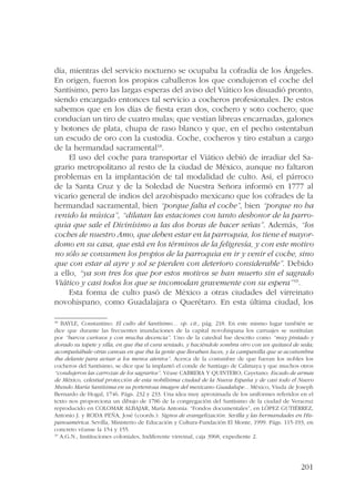 día, mientras del servicio nocturno se ocupaba la cofradía de los Ángeles. 
En origen, fueron los propios caballeros los que condujeron el coche del 
Santísimo, pero las largas esperas del aviso del Viático los disuadió pronto, 
siendo encargado entonces tal servicio a cocheros profesionales. De estos 
sabemos que en los días de fiesta eran dos, cochero y soto cochero; que 
conducían un tiro de cuatro mulas; que vestían libreas encarnadas, galones 
y botones de plata, chupa de raso blanco y que, en el pecho ostentaban 
un escudo de oro con la custodia. Coche, cocheros y tiro estaban a cargo 
de la hermandad sacramental18. 
El uso del coche para transportar el Viático debió de irradiar del Sa-grario 
metropolitano al resto de la ciudad de México, aunque no faltaron 
problemas en la implantación de tal modalidad de culto. Así, el párroco 
de la Santa Cruz y de la Soledad de Nuestra Señora informó en 1777 al 
vicario general de indios del arzobispado mexicano que los cofrades de la 
hermandad sacramental, bien “porque falta el coche”, bien “porque no ha 
venido la música”, “dilatan las estaciones con tanto deshonor de la parro-quia 
que sale el Divinísimo a las dos horas de hacer señas”. Además, “los 
coches de nuestro Amo, que deben estar en la parroquia, los tiene el mayor-domo 
en su casa, que está en los términos de la feligresía, y con este motivo 
no sólo se consumen los propios de la parroquia en ir y venir el coche, sino 
que con estar al ayre y sol se pierden con deterioro considerable”. Debido 
a ello, “ya son tres los que por estos motivos se han muerto sin el sagrado 
Viático y casi todos los que se incomodan gravemente con su espera”19. 
Esta forma de culto pasó de México a otras ciudades del virreinato 
novohispano, como Guadalajara o Querétaro. En esta última ciudad, los 
18 BAYLE, Constantino: El culto del Santísimo… op. cit., pág. 218. En este mismo lugar también se 
dice que durante las frecuentes inundaciones de la capital novohispana los carruajes se sustituían 
por “barcos curiosos y con mucha decencia”. Uno de la catedral fue descrito como “muy pintado y 
dorado su tapete y silla, en que iba el cura sentado, y haciéndole sombra otro con un quitasol de seda; 
acompañábale otras canoas en que iba la gente que llevaban luces, y la campanilla que se acostumbra 
iba delante para avisar a los menos atentos”. Acerca de la costumbre de que fueran los nobles los 
cocheros del Santísimo, se dice que la implantó el conde de Santiago de Calimaya y que muchos otros 
“condujeron las carrozas de los sagrarios”. Véase CABRERA Y QUINTERO, Cayetano: Escudo de armas 
de México, celestial protección de esta nobilísima ciudad de la Nueva España y de casi todo el Nuevo 
Mundo María Santísima en su portentosa imagen del mexicano Guadalupe... México, Viuda de Joseph 
Bernardo de Hogal, 1746. Págs. 232 y 233. Una idea muy aproximada de los uniformes referidos en el 
texto nos proporciona un dibujo de 1786 de la congregación del Santísimo de la ciudad de Veracruz 
reproducido en COLOMAR ALBAJAR, María Antonia: “Fondos documentales”, en LÓPEZ GUTIÉRREZ, 
Antonio J. y RODA PEÑA, José (coords.): Signos de evangelización. Sevilla y las hermandades en His-panoamérica. 
Sevilla, Ministerio de Educación y Cultura-Fundación El Monte, 1999. Págs. 115-193, en 
201 
concreto véanse la 154 y 155. 
19 A.G.N., Instituciones coloniales, Indiferente virreinal, caja 3968, expediente 2. 
 