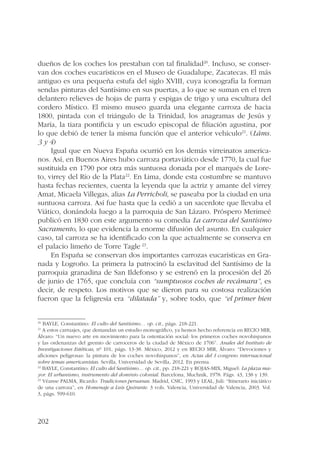 dueños de los coches los prestaban con tal finalidad20. Incluso, se conser-van 
202 
dos coches eucarísticos en el Museo de Guadalupe, Zacatecas. El más 
antiguo es una pequeña estufa del siglo XVIII, cuya iconografía la forman 
sendas pinturas del Santísimo en sus puertas, a lo que se suman en el tren 
delantero relieves de hojas de parra y espigas de trigo y una escultura del 
cordero Místico. El mismo museo guarda una elegante carroza de hacia 
1800, pintada con el triángulo de la Trinidad, los anagramas de Jesús y 
María, la tiara pontificia y un escudo episcopal de filiación agustina, por 
lo que debió de tener la misma función que el anterior vehículo21. (Láms. 
3 y 4) 
Igual que en Nueva España ocurrió en los demás virreinatos america-nos. 
Así, en Buenos Aires hubo carroza portaviático desde 1770, la cual fue 
sustituida en 1790 por otra más suntuosa donada por el marqués de Lore-to, 
virrey del Río de la Plata22. En Lima, donde esta costumbre se mantuvo 
hasta fechas recientes, cuenta la leyenda que la actriz y amante del virrey 
Amat, Micaela Villegas, alias La Perricholi, se paseaba por la ciudad en una 
suntuosa carroza. Así fue hasta que la cedió a un sacerdote que llevaba el 
Viático, donándola luego a la parroquia de San Lázaro. Próspero Merimeé 
publicó en 1830 con este argumento su comedia La carroza del Santísimo 
Sacramento, lo que evidencia la enorme difusión del asunto. En cualquier 
caso, tal carroza se ha identificado con la que actualmente se conserva en 
el palacio limeño de Torre Tagle 23. 
En España se conservan dos importantes carrozas eucarísticas en Gra-nada 
y Logroño. La primera la patrocinó la esclavitud del Santísimo de la 
parroquia granadina de San Ildefonso y se estrenó en la procesión del 26 
de junio de 1765, que concluía con “sumptuosos coches de recámara”, es 
decir, de respeto. Los motivos que se dieron para su costosa realización 
fueron que la feligresía era “dilatada” y, sobre todo, que “el primer bien 
20 BAYLE, Constantino: El culto del Santísimo… op. cit., págs. 218-221. 
21 A estos carruajes, que demandan un estudio monográfico, ya hemos hecho referencia en RECIO MIR, 
Álvaro: “Un nuevo arte en movimiento para la ostentación social: los primeros coches novohispanos 
y las ordenanzas del gremio de carroceros de la ciudad de México de 1706”. Anales del Instituto de 
Investigaciones Estéticas, nº 101, págs. 13-38. México, 2012 y en RECIO MIR, Álvaro: “Devociones y 
aficiones peligrosas: la pintura de los coches novohispanos”, en Actas del I congreso internacional 
sobre temas americanistas. Sevilla, Universidad de Sevilla, 2012. En prensa. 
22 BAYLE, Constantino: El culto del Santísimo… op. cit., pp. 218-221 y ROJAS-MIX, Miguel: La plaza ma-yor. 
El urbanismo, instrumento del dominio colonial. Barcelona, Muchnik, 1978. Págs. 43, 138 y 139. 
23 Véanse PALMA, Ricardo: Tradiciones peruanas. Madrid, CSIC, 1993 y LEAL, Juli: “Itinerario iniciático 
de una carroza”, en Homenaje a Luis Quirante. 3 vols. Valencia, Universidad de Valencia, 2003. Vol. 
3, págs. 599-610. 
 