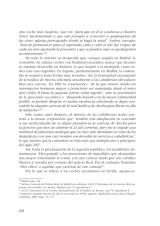 otro coche más modesto, que era “para que en él se conduzca a Nuestro 
Señor Sacramentado y que esté prompto a concurrir a qualesquiera de 
las cinco yglesias parroquiales donde se haga la señal”. Ambos carruajes 
“han de permanecer para el expresado culto y salir el día del Corpus de 
cada un año siguiendo la procesión y que se puedan usar en qualesquiera 
acontecimiento”28. 
204 
De todo lo anterior se desprende que, aunque surgida en Madrid, la 
costumbre de utilizar coches con finalidad eucarística parece que alcanzó 
su máximo desarrollo en América, lo que inspiró a la metrópoli, como in-dica 
este caso logroñés. En España, particularmente en Madrid, la costum-bre 
se mantuvo hasta fechas muy recientes. Así, la hermandad sacramental 
de la basílica de Atocha solicitaba anualmente a las caballerizas del palacio 
Real una carroza. En 1901 la corporación, “de la que vienen siendo sin 
interrupción hermano mayor y protectores sus majestades desde el señor 
don Carlos II hasta la augusta señora reina regente”, ante la proximidad 
de la procesión eucarística y “deseando hacerlo con la mayor solemnidad 
posible, se permite dirigirse a vuestra excelencia solicitando se digne con-cederle 
la elegante carroza de la real basílica de Atocha para llevar en ella 
al Santísimo”29. 
Sólo cuatro años después, el director de las caballerizas reales con-testó 
a la misma corporación que “tendría viva satisfacción en conceder 
a esa archicofradía de su digna presidencia la carroza de Atocha para 
la función que han de celebrar el 23 del corriente, pero me lo impide una 
multitud de peticiones análogas que no han sido atendidas en vista de los 
desperfectos con que casi siempre era devuelta la carroza a caballerizas”, 
lo que prueba que la costumbre no hizo más que multiplicarse a principios 
del siglo XX30. 
Así, hasta la proclamación de la segunda república, los madrileños de-nominaron 
“Dios grande” a las procesiones de impedidos que alcanzaban 
una mayor solemnidad al contar con una carroza tirada por seis caballos 
blancos y enviada por cortesía del palacio Real. Por el contrario, llamaban 
“Dios chico” a aquellas que carecían de este carruaje31. 
Por lo que se refiere a los coches eucarísticos en Sevilla, apenas te- 
28 Ibidem, pág. 442. 
29 Archivo General del Palacio Real de Madrid (en adelante A.G.P.), Patronatos de la Corona, Real pa-tronato 
de la basílica de Atocha, Madrid, caja 72, expediente 8. 
30 A.G.P., Patronatos de la Corona, Real patronato de la basílica de Atocha, caja 75, expediente 8. 
31 Expresivo ejemplo literario de ello se encuentra en FOXÁ, Agustín: Madrid de corte a checa. Madrid, 
Ciudadela, 2006. Págs. 70 y 71. 
 