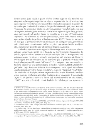 nemos datos para trazar el papel que la ciudad jugó en esta historia. No 
obstante, cabe suponer que fue de alguna importancia. En tal sentido, hay 
que empezar recordando que uno de los opúsculos que glosó la cesión de 
su coche por Carlos II al Santísimo fue publicado en ella por Juan Antonio 
Tarazona. Su expresivo título era Acción católica y rendido zelo con que 
acompañó nuestro gran monarca don Carlos segundo (que Dios guarde) 
a el supremo Rey de cielo y tierra en ocasión de ir a dar el Viatico a un 
enfermo32. No sabemos su año de publicación, pero todo parece indicar 
que sería en fecha inmediata al hecho narrado, 168533. Tampoco sabemos 
el eco que la publicación tuvo en la ciudad. En cualquier caso, prueba no 
sólo el evidente conocimiento del hecho, sino que desde Sevilla se difun-dió, 
siendo muy posible que tal impreso llegase a América. 
A ello hay que sumar un segundo hito excepcional al respecto: el mu-ral 
que Lucas Valdés pintó en el hospital de los Venerables Sacerdotes de 
Sevilla, que se calcula realizado a inicios del siglo XVIII34. Aunque trata del 
mismo asunto, no sigue el modelo compositivo del grabado de Romeyn 
de Hooghe. Por el contrario, se ha indicado que la pintura sevillana está 
inspirada en un emblema de Solórzano35. En cualquier caso, una cartela en 
la parte inferior de esta pintura relata el hecho: “Carolus II Hisp. Rex Rodol-phi 
primi imp. Austriaci imitator heres acceptum curru regali sacerdotem 
Eucharistiam ferrentem pedes comitatur”, es decir, “Carlos II, rey de Espa-ña, 
imitador de Rodolfo, primer emperador de Austria, habiendo recibido 
en la carroza real a un sacerdote portador de la eucaristía le acompaña 
a pie”36. La pintura alude a la fecha del acontecimiento en una cartela, 
“1685”, y al antecedente del conde Rodolfo de Habsburgo, que aparece en 
32 Archivo de la Real Academia de la Historia de Madrid (en adelante A.R.A.H.), M-RAH, 9/3550 (1). 
De Tarazona sabemos que era criado del duque de Veragua, que vivía en la calle Génova de Sevilla 
y que publicó cinco sermones entre 1682 y 1684. Véase al respecto NUÑEZ BELTRÁN, Miguel Ángel: 
La oratoria sagrada de la época del barroco. Doctrina, cultura y actitud ante la vida desde los sermo-nes 
sevillanos del siglo XVII. Sevilla, Universidad de Sevilla-Fundación Focus-Abengoa, 2000. Pág. 59. 
Quizá lo antes referido podría indicar que la publicación que en este caso nos interesa fue auspiciada 
por el referido duque de Veragua. 
33 Esa es la fecha que se propone en SÁNCHEZ ALONSO, Mª Cristina: Impresos de los siglos XVI y XVII 
de temática madrileña. Madrid, CSIC, 1981. Pág. 457. 
34 VALDIVIESO GONZÁLEZ, Enrique: Historia de la pintura sevillana. Siglos XIII al XX. Sevilla, Gua-dalquivir, 
205 
1992. Pág. 286. 
35 GONZÁLEZ DE ZÁRATE, José María: “Del emblema al emblema: consideraciones sobre los aspectos 
emblemáticos y las artes: un ejemplo a través de la pintura de Lucas Valdés”. Archivo español de arte, 
nº 255, págs. 393-396. Madrid, 1991. 
36 Véanse, entre otras obras del mismo autor que aluden a ello, FERNÁNDEZ LÓPEZ, José: Programas 
iconográficos de la pintura sevillana del siglo XVII. Sevilla, Universidad de Sevilla, 2002. Pág. 173. 
 