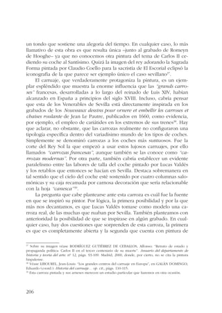 un tondo que sostiene una alegoría del tiempo. En cualquier caso, lo más 
llamativo de esta obra es que resulta única –junto al grabado de Romeyn 
de Hooghe– ya que no conocemos otra pintura del tema de Carlos II ce-diendo 
206 
su coche al Santísimo. Quizá la imagen del rey adorando la Sagrada 
Forma pintada por Claudio Coello para la sacristía de El Escorial eclipsó la 
iconografía de la que parece ser ejemplo único el caso sevillano37. 
El carruaje, que verdaderamente protagoniza la pintura, es un ejem-plar 
espléndido que muestra la enorme influencia que las “grands carro-ses” 
francesas, desarrolladas a lo largo del reinado de Luis XIV, habían 
alcanzado en España a principios del siglo XVIII. Incluso, cabría pensar 
que esta de los Venerables de Sevilla está directamente inspirada en los 
grabados de los Nouveaux dessins pour ornere et embellir les carroses et 
chaises roulante de Jean Le Pautre, publicados en 1660, como evidencia, 
por ejemplo, el empleo de cariátides en los extremos de sus trenes38. Hay 
que aclarar, no obstante, que las carrozas realmente no configuraron una 
tipología específica dentro del variadísimo mundo de los tipos de coches. 
Simplemente se denominó carrozas a los coches más suntuosos. Fue la 
corte del Rey Sol la que empezó a usar estos lujosos carruajes, por ello 
llamados “carrozas francesas”, aunque también se las conoce como “ca-rrozas 
modernas”. Por otra parte, también cabría establecer un evidente 
paralelismo entre las labores de talla del coche pintado por Lucas Valdés 
y los retablos que entonces se hacían en Sevilla. Destaca sobremanera en 
tal sentido que el cielo del coche esté sostenido por cuatro columnas salo-mónicas 
y su caja recamada por carnosa decoración que sería relacionable 
con la hoja “canesca”39. 
La pregunta que cabe plantearse ante esta carroza es cuál fue la fuente 
en que se inspiró su pintor. Por lógica, la primera posibilidad y por la que 
más nos decantamos, es que Lucas Valdés tomase como modelo una ca-rroza 
real, de las muchas que ruaban por Sevilla. También planteamos con 
anterioridad la posibilidad de que se inspirase en algún grabado. En cual-quier 
caso, hay dos cuestiones que sorprenden de esta carroza, la primera 
es que es completamente abierta y la segunda que cuenta con pintura de 
37 Sobre su imagen véase RODRÍGUEZ GUTIÉRREZ DE CEBALLOS, Alfonso: “Retrato de estado y 
propaganda política: Carlos II en el tercer centenario de su muerte”. Anuario del departamento de 
historia y teoría del arte, nº 12, págs. 93-109. Madrid, 2000, donde, por cierto, no se cita la pintura 
hispalense. 
38 Véase LIBOUREL, Jean-Louis: “Los grandes centros del carruaje en Europa”, en GALÁN DOMINGO, 
Eduardo (coord.): Historia del carruaje… op. cit., págs. 110-115. 
39 Esta carroza pintada y sus arneses merecen un estudio particular que haremos en otra ocasión. 
 