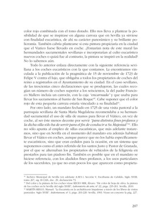 color rojo combinada con el tono dorado. Ello nos lleva a plantear la po-sibilidad 
de que se inspirase en alguna carroza que en Sevilla ya sirviese 
con finalidad eucarística, de ahí su carácter panorámico y su brillante po-licromía. 
También cabría plantearse si esta pintura propiciaría en la ciudad 
que el Viatico fuese llevado en coche. ¿Tomarían nota de este mural las 
hermandades sacramentales sevillanas e incorporarían al culto eucarístico 
nuevos coches o quizá fue al contrario, la pintura se inspiró en la realidad? 
No lo sabemos aún. 
Todo lo anterior enlaza directamente con la siguiente referencia sevi-llana 
a los coches eucarísticos con la que contamos. La encontramos vin-culada 
a la publicación de la pragmática de 15 de noviembre de 1723 de 
Felipe V contra el lujo, que obligaba a todos los propietarios de coches del 
reino a registrarlos en el Ayuntamiento de su ciudad. En el caso sevillano, 
de las trescientas cinco declaraciones que se produjeron, las cuales reco-gían 
un número de coches superior a los seiscientos, la del padre Francis-co 
Mallero incluía un carrocín, con la caja “encarnada” y que usaba para 
llevar los sacramentos al barrio de San Roque40. Cabe suponer que el color 
rojo de esta pequeña carroza estaría vinculado a su finalidad41. 
Por otro lado, un mandato fechado en 1725 de una visita pastoral a la 
parroquia sevillana de Santa María Magdalena recomendaba a su herman-dad 
sacramental el uso de silla de manos para llevar el Viático, en vez de 
coche, al ser éste menos decente por servir “para distintos fines profanos y 
la dicha silla sólo ha de servir para el fin de conducir a Su Majestad”42. Ello 
no sólo apunta al empleo de sillas eucarísticas, que más adelante tratare-mos, 
sino que en Sevilla en el momento del mandato era además habitual 
llevar el Viático en coches, aunque parece que no los había específicamen-te 
eucarísticos, sino que eran cedidos para la ocasión, en un sistema que 
suponemos como el antes referido de los santos Justo y Pastor de Granada, 
por el que se alternaban los propietarios de vehículos de la feligresía en 
prestarlos para tan piadoso fin. También es posible que en el mandato se 
hiciese referencia, con los aludidos fines profanos, a los usos particulares 
de los sacerdotes, ya que no eran pocos los que aparecen como propieta- 
40 Archivo Municipal de Sevilla (en adelante A.M.S.), Sección V, Escribanía de Cabildo, Siglo XVIII, 
tomo 267, sig. H-1326, doc. 29, declaración 73. 
41 Del color y la pintura de los coches véase RECIO MIR, Álvaro: “De color de hoja de oliva: la pintura 
de los coches en la Sevilla del siglo XVIII”, Laboratorio de arte, nº 22, págs. 235-261. Sevilla, 2010. 
42 MARTÍN RIEGO, Manuel: “La Eucaristía en la archidiócesis hispalense a través de los libros de visitas 
pastorales. Siglo XVIII”. Isidorianum, nº 3, págs. 203-220. Sevilla, 1993. Véase en concreto la pág. 227. 
207 
 