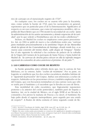 rios de carruajes en el mencionado registro de 172343. 
208 
En cualquier caso, los coches no se usaron sólo para la Eucaristía, 
sino, como señala la fuente de 1723, para los sacramentos en general, 
suponemos que en particular para el de la Extremaunción. Significativo al 
respecto es un caso cortesano, que como tal suponemos modélico, del ca-pellán 
del Buen Retiro que en 1784 mostró la necesidad de un coche “para 
la administración de los santos sacramentos y demás urgencias de la cari-dad”, 
por lo que solicitó a Floridablanca uno de las reales cabellerizas44. 
Incluso, en Madrid los coches se emplearon como pasos procesiona-les. 
Así, en 1904 se pidió de nuevo a las caballerizas reales una “carroza 
para trasladar procesionalmente a la santísima Virgen de las Maravillas 
desde la iglesia de las Comendadoras de Santiago, donde reside hoy, a su 
nueva casa convento del mismo título, calle duque de Veragua”. Similar 
fue el año siguiente la solicitud a las cocheras de palacio de la cofradía 
de la Virgen del Carmen de la parroquia de Santa Teresa y Santa Isabel de 
Madrid de “la carroza de Atocha para colocar en ella la referida imagen 
siguiendo la costumbre de años anteriores el próximo 16 de julio”45. 
3. Las carrozas como coche de respeto 
La fuente granadina antes referida decía que, tras la carroza de San 
Ildefonso, en su estreno, hubo “coches de recámara”. Por su parte, en 
Logroño se establecía que los dos coches eucarísticos aludidos habrían de 
ir “siguiendo la procesión” del Corpus. Ambas son referencias a coches de 
respecto, habituales en las procesiones cívicas y también empleados en las 
del Corpus, que con frecuencia terminaban en una carroza vacía que sólo 
se usaba por el Santísimo y el sacerdote que lo llevaba en caso de lluvia. 
Esta modalidad de culto eucarístico, que lógicamente suponemos 
posterior a la anterior del coche portaviático, también pasó de España a 
América. Así, en la ciudad de México, en el siglo XVIII al ser llevada la 
comunión a los presos la mañana de Pascua a la cárcel, el Santísimo iba 
bajo palio desde el sagrario metropolitano, pero seguido por una estufa 
de respeto46. A finales de dicha centuria el virrey segundo conde de Re- 
43 A.M.S., Sección V, Escribanía de Cabildo, Siglo XVIII, tomo 267, sig. H-1326, doc. 29. 
44 A.G.P., Administraciones Patrimoniales, Buen Retiro, caja 11753, expediente 32. 
45 Ibidem. De estos coches-andas procesionales se conservan dos significativos ejemplos portugueses 
en el Museu Nacional dos Coches de Lisboa; véase al respecto O giro de N. Snra do Cabo e as berlindas 
processionais. Lisboa, Museu Nacional dos Coches, 2007. 
46 BAYLE, Constantino: El culto del Santísimo… op. cit., pág. 222. 
 